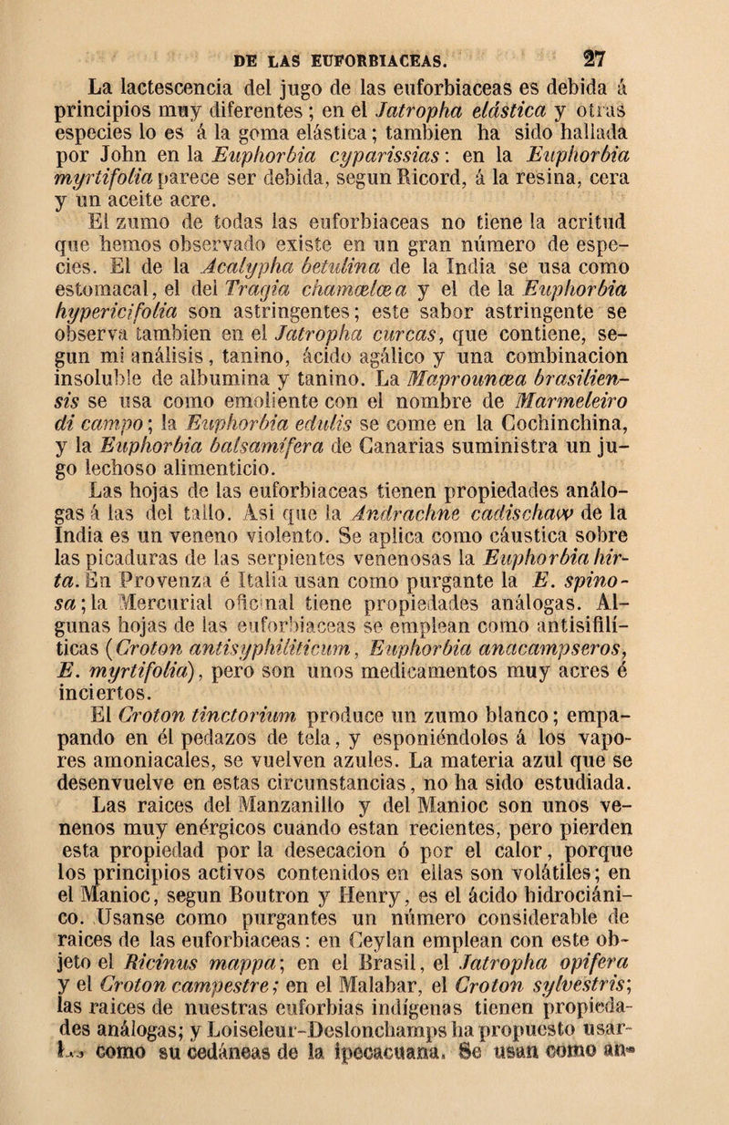 La lactescencia del jugo de las euforbiáceas es debida á principios muy diferentes ; en el Jatropha elástica y otras especies lo es á la goma elástica ; también ha sido hallada por John en la Euphorbia cyparissias : en la Euphorbia myrtifolia parece ser debida, según Ricord, á la resina, cera y un aceite acre. El zumo de todas las euforbiáceas no tiene la acritud que hemos observado existe en un gran número de espe¬ cies. El de la Acalypha betulina de la india se usa como estomacal, el dei Tragia chamælæ a y el de la Euphorbia hypericifolia son astringentes; este sabor astringente se observa también en el Jatropha curcas, que contiene, se¬ gún mi análisis, tanino, ácido agálico y una combinación insoluble de albúmina y tanino. La Maprounœa brasilien- sis se usa como emoliente con el nombre de Marmeleiro di campo ; la Euphorbia edulis se come en la Cochinchina, y la Euphorbia halsamífera de Canarias suministra un ju¬ go lechoso alimenticio. Las hojas de las euforbiáceas tienen propiedades análo¬ gas á las del tallo. Asi que la Andrachne cadischaw de la India es un veneno violento. Se aplica como cáustica sobre las picaduras de las serpientes venenosas la Euphorbia hir- ta. En Pro venza é Italia usan como purgante la E. spino- sa\ la Mercurial oñcmal tiene propiedades análogas. Al¬ gunas hojas de las euforbiáceas se emplean como antisifilí¬ ticas ( Croton antisyphiliticum , Euphorbia anacampseros, E. myrtifolia), pero son unos medicamentos muy acres é inciertos. El Croton tinctoriwn produce un zumo blanco ; empa¬ pando en él pedazos de tela, y esponiéndolos á los vapo¬ res amoniacales, se vuelven azules. La materia azul que se desenvuelve en estas circunstancias, no ha sido estudiada. Las raíces del Manzanillo y del Manioc son unos ve¬ nenos muy enérgicos cuando están recientes, pero pierden esta propiedad por la desecación ó por el calor, porque los principios activos contenidos en ellas son volátiles ; en el Manioc, según Boutron y Henry, es el ácido hidrociáni- co. Usanse como purgantes un número considerable de raices de las euforbiáceas : en Geylan emplean con este ob¬ jeto el Ricinus mappa\ en el Brasil, el Jatropha opifera y el Croton campestre; en el Malabar, el Croton sylvéstris; las raices de nuestras euforbias indígenas tienen propieda¬ des análogas; y Loiseleur-Deslonchamps ha propuesto usar- L j como su ¿edáneas de la ipecacuana. Se usan como an®