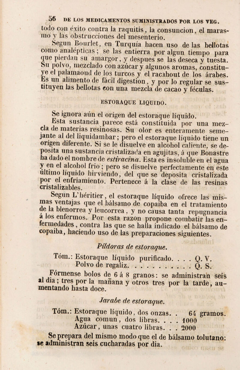 todo con éxito contra la raquitis, la consunción, el maras¬ mo y las obstrucciones del mesenterio. Según Bourlet, en Turquía hacen uso délas bellotas como analépticas ; se las entierra por algún tiempo para que pierdan su amargor, y después se las deseca y tuesta. Su polvo, mezclado con azúcar y algunos aromas, constitu¬ ye el palamaoud de los turcos y el racahout de los árabes. . un alimento de fácil digestion, y por lo regular se sus¬ tituyen las bellotas con una mezcla de cacao y féculas. ESTORAQUE LIQUIDO. Se ignora aún el origen del estoraque líquido. Esta sustancia parece está constituida por una mez¬ cla de materias resinosas. Su olor es enteramente seme¬ jante ai del liquidambar; pero el estoraque líquido tiene un origen diferente. Si se le disuelve en alcohol caliente, se de¬ posita una sustancia cristalizada en agujitas, á que Bonastre ha dado el nombre de estiratina. Esta es insoluble en el agua y en el alcohol frió ; pero se disuelve perfectamente en este ultimo liquido hirviendo, del que se deposita cristalizada por el enfriamiento. Pertenece á la clase de las resinas cristalizares. Según L’héritier, el estoraque líquido ofrece las mis- mas ventajas que el bálsamo de copaiba en el tratamiento de la blenorrea y leucorrea, y no causa tanta repugnancia a los eníermos. Por esta razón propone combatir las en- termedades, contra las que se halla indicado el bálsamo de copaiba, haciendo uso de las preparaciones siguientes. Pildoras de estoraque. Tóm.: Estoraque líquido purificado. . . . Q. Y. Polvo de regaliz.Q. S. Fórmense bolos de 6 á 8 granos : se administran seis al día; tres por la mañana y otros tres por la tarde, au¬ mentando hasta doce. Jarabe de estoraque. Tóm.: Estoraque líquido, dos onzas. . 64 gramos. Agua común, dos libras. . . . 1000 Azúcar, unas cuatro libras. . . 2000 Se prepara del mismo modo que el de bálsamo tolutano: *e administran seis cucharadas por dia.