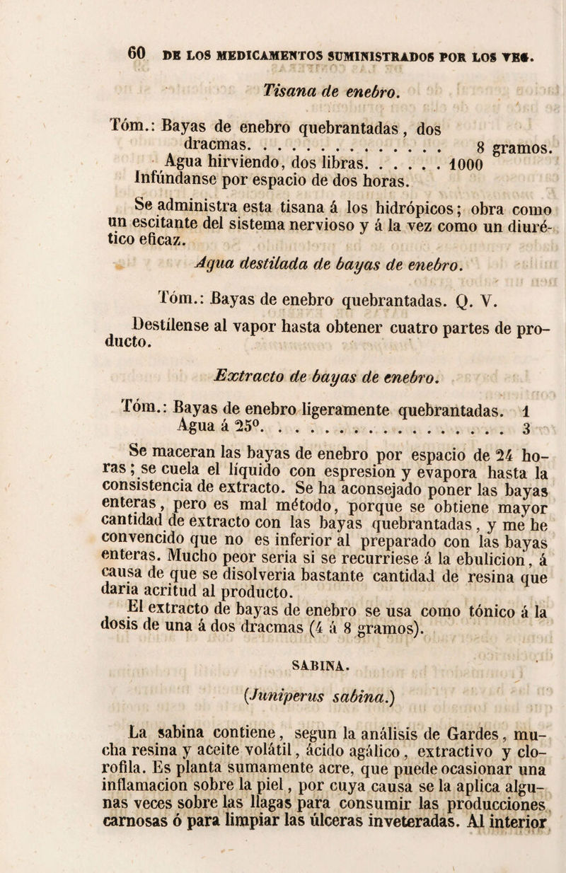 A tX *0? P '* C\ *“*• * ’T • í Tisana de enebro. Tóm.: Bayas de enebro quebrantadas, dos dracmas. 8 gramos. Agua hirviendo, dos libras.1000 Difúndanse por espacio de dos horas. Se administra esta tisana á los hidrópicos; obra como un escitante del sistema nervioso y á la vez como un diuré¬ tico eficaz. Agua destilada de bayas de enebro. Tóm.: Bayas de enebro quebrantadas. Q. Y. Destílense al vapor hasta obtener cuatro partes de pro¬ ducto. Extracto de bayas de enebro. Tóm.: Bayas de enebro ligeramente quebrantadas. 1 Agua á 25°.3 Se maceran las bayas de enebro por espacio de 24 ho¬ ras; se cuela el líquido con espresion y evapora hasta la consistencia de extracto. Se ha aconsejado poner las bayas enteras, pero es mal método, porque se obtiene mayor cantidad de extracto con las bayas quebrantadas, y me he convencido que no es inferior al preparado con las bayas enteras. Mucho peor seria si se recurriese á la ebulición, á causa de que se disolveria bastante cantidad de resina que daría acritud al producto. El extracto de bayas de enebro se usa como tónico á la dosis de una á dos dracmas (4 á 8 gramos). SABINA. (Juniperus sabina.) La sabina contiene, según la análisis de Gardes, mu¬ cha resina y aceite volátil, ácido agálico, extractivo y clo¬ rofila. Es planta sumamente acre, que puede ocasionar una inflamación sobre la piel, por cuya causa se la aplica algu¬ nas veces sobre las llagas para consumir las producciones carnosas ó para limpiar las úlceras inveteradas. Al interior