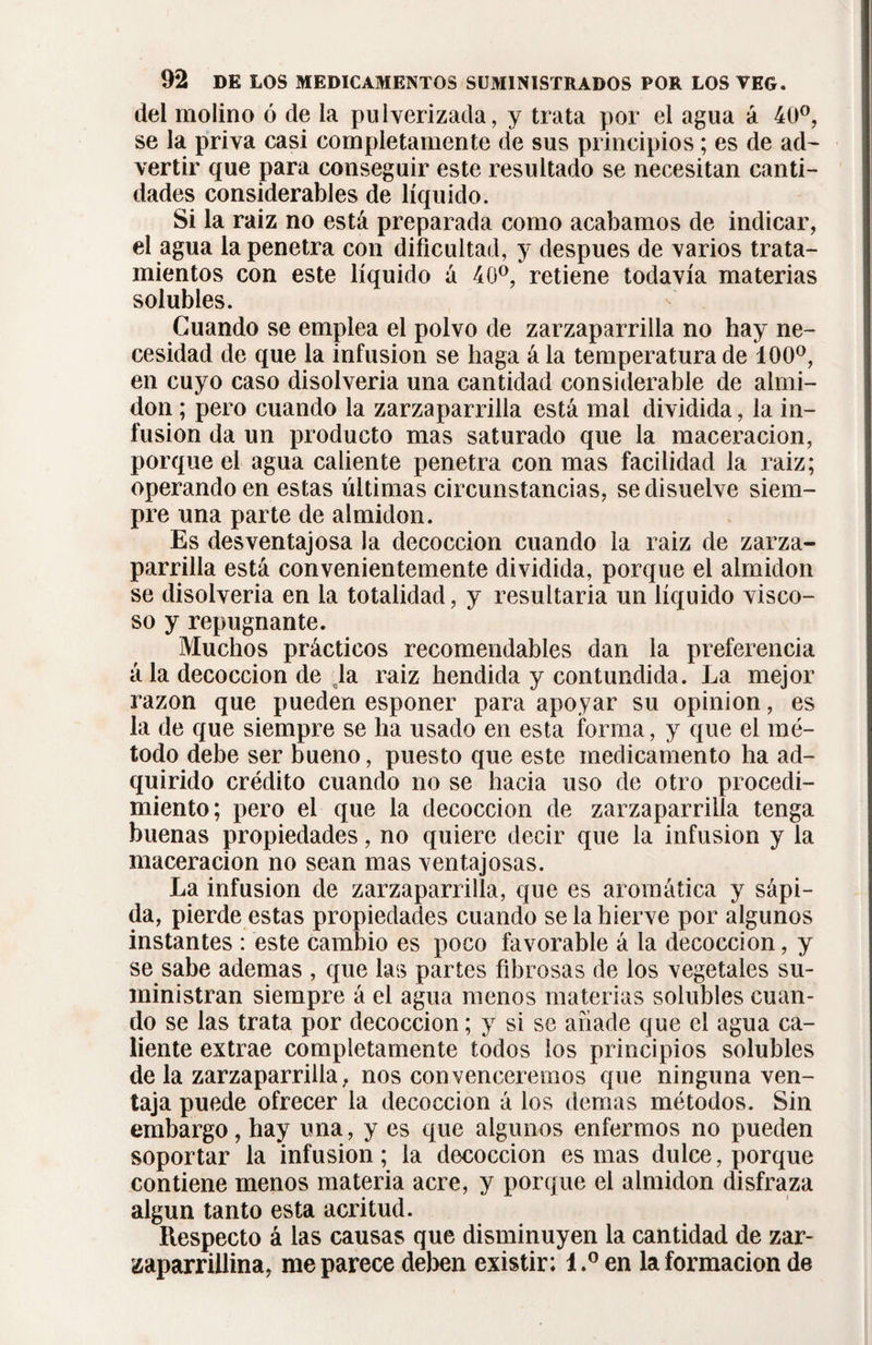 del molino ó de ia pulverizada, y trata por el agua á 40°, se la priva casi completamente de sus principios ; es de ad¬ vertir que para conseguir este resultado se necesitan canti¬ dades considerables de líquido. Si la raíz no está preparada como acabamos de indicar, el agua la penetra con dificultad, y después de varios trata¬ mientos con este líquido á 40°, retiene todavía materias solubles. Guando se emplea el polvo de zarzaparrilla no hay ne¬ cesidad de que la infusion se haga ála temperatura de 100°, en cuyo caso disolveria una cantidad considerable de almi¬ dón ; pero cuando la zarzaparrilla está mal dividida, la in¬ fusion da un producto mas saturado que la maceracion, porque el agua caliente penetra con mas facilidad la raiz; operando en estas últimas circunstancias, se disuelve siem¬ pre una parte de almidón. Es desventajosa la decocción cuando la raiz de zarza¬ parrilla está convenientemente dividida, porque el almidón se disolveria en la totalidad, y resultaría un líquido visco¬ so y repugnante. Muchos prácticos recomendables dan la preferencia á la decocción de çla raiz hendida y contundida. La mejor razón que pueden esponer para apoyar su opinion, es la de que siempre se ha usado en esta forma, y que el mé¬ todo debe ser bueno, puesto que este medicamento ha ad¬ quirido crédito cuando no se hacia uso de otro procedi¬ miento; pero el que la decocción de zarzaparrilla tenga buenas propiedades, no quiere decir que la infusion y la macera cion no sean mas ventajosas. La infusion de zarzaparrilla, que es aromática y sápi¬ da, pierde estas propiedades cuando se la hierve por algunos instantes : este cambio es poco favorable á la decocción, y se sabe ademas , que las partes fibrosas de los vegetales su¬ ministran siempre á el agua menos materias solubles cuan¬ do se las trata por decocción ; y si se añade que el agua ca¬ liente extrae completamente todos los principios solubles de la zarzaparrilla, nos convenceremos que ninguna ven¬ taja puede ofrecer la decocción á los demas métodos. Sin embargo, hay una, y es que algunos enfermos no pueden soportar la infusion; la decocción es mas dulce, porque contiene menos materia acre, y porque el almidón disfraza algún tanto esta acritud. Respecto á las causas que disminuyen la cantidad de zar- zaparrillina, me parece deben existir; 1,° en la formación de