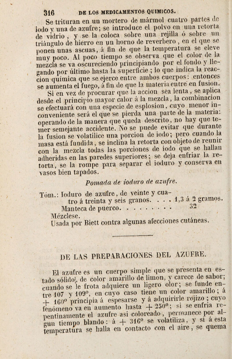 Se trituran en un mortero de mármol cuatro partes de iodo y una de azufre; se introduce el polvo en una retorta de vidrio , y se la coloca sobre una rejilla ó sobre un triángulo de hierro en un horno de reverbero , en el que se ponen unas ascuas, á fin de que la temperatura se eleve muy poco. Al poco tiempo se observa que el color de la mezcla se va oscureciendo principiando por el fondo y lle¬ gando por último hasta la superficie ; lo que indica la reac¬ ción química que se ejerce entre ambos cuerpos: entonces se aumenta el fuego, á fin de que la materia entre en fusión. Si en vez de procurar que la acción sea lenta , se aplica desde el principio mayor calor á la mezcla, la combinación se efectuará con una especie de esplosion, cuyo menor in¬ conveniente será el que se pierda una parte de la materia, operando de la manera que queda descrito, no hay que te¬ mer semejante accidente. No se puede evitar que mirante la fusion se volatilice una porción de iodo; pero cuando la masa está fundida, se inclina la retorta con objeto de reunir con la mezcla todas las porciones de iodo que se hallan adheridas en las paredes superiores ; se deja enfriar la re¬ torta , se la rompe para separar el ioduro y conserva en vasos bien tapados. Pomada de ioduro de azufre. Tóm.: Ioduro de azufre, de veinte y cua- tro á treinta y seis granos. . . . 1,3 a 2 gramos. Manteca de puerco.* • • M ézclese. Usada por Biett contra algunas afecciones cutáneas. DE LAS PREPARACIONES DEL AZUFRE. El azufre es un cuerpo simple que se presenta en es¬ tado sólido!, de color amarillo de limon, y carece de sabor; cuando se le frota adquiere un ligero olor ; se funde en¬ tre 107 v 109°, en cuyo caso tiene un color amarillo ; á i i0o° principia á espesarse y á adquirirle rojizo ; cm o fenómeno va en aumento hasta +250°; si se enfria re¬ pentinamente el azufre asi coloreado , permanece poi al gun tiempo blando: á + 316° se volatiliza, y si a esta temperatura se halla en contacto con el aire, se quema