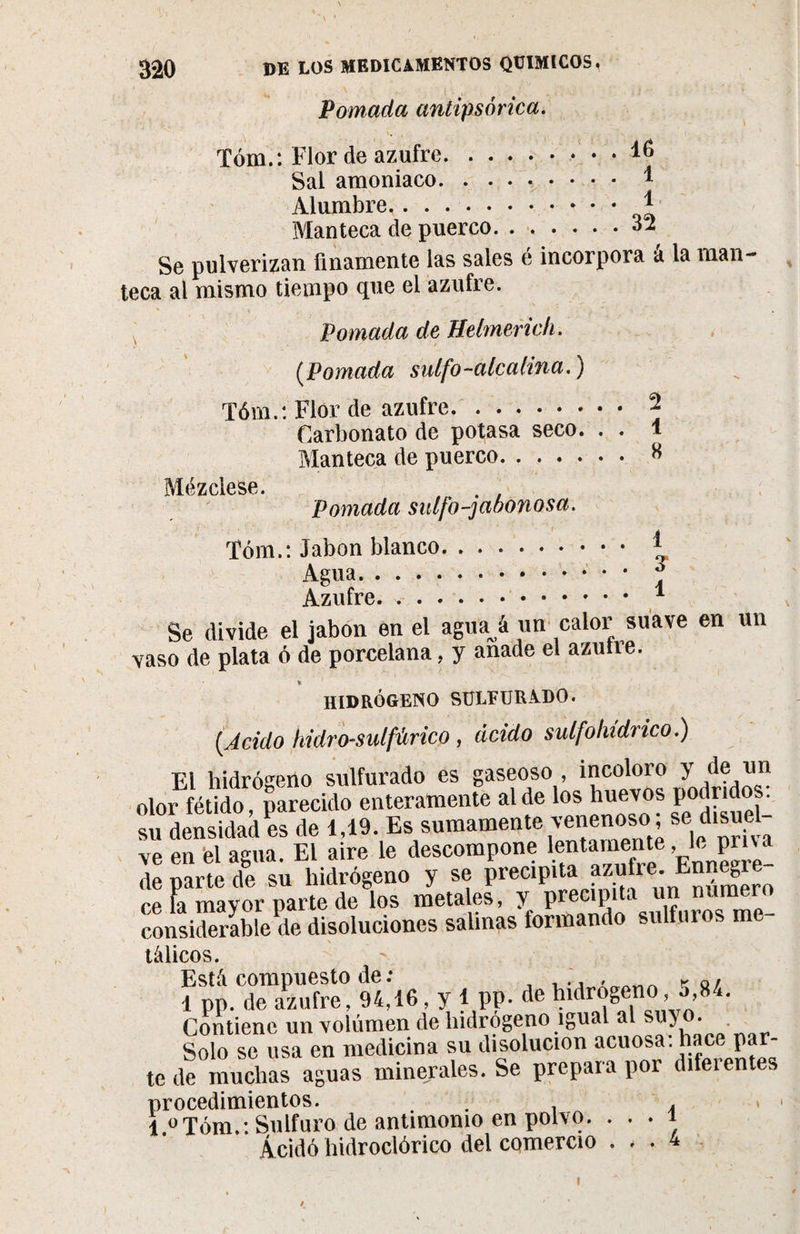 Pomada antipsórica. Tóm.: Flor de azufre.16 Sal amoniaco.1 Alumbre. 1 Manteca de puerco.32 Se pulverizan finamente las sales e incorpora a la man¬ teca al mismo tiempo que el azufre. Pomada de Helmerich. (.Pomada sulfo-alcalina.) Tóm.: Flor de azufre.\ Carbonato de potasa seco. . . 1 Manteca de puerco. 8 Mézclese. , . . Pomada sulfo-jabonosa. Tóm.: Jabón blanco. * Agua.. • * J Se divide el jabón en el agua á un calor suave en un vaso de plata ó de porcelana, y anade el azulre. HIDRÓGENO SULFURADO. ( jciclo hidro-mlfúrico, ácido sulfhídrico.) El hidrógeno sulfurado es gaseoso, incoloro y de un olor fétido, parecido enteramente al de los huevos podridos: su densidad es de 1,19. Es sumamente venenoso ; se disuel¬ ve en el agua. El aire le descompone lentamente Je pn a de parte de su hidrógeno y se precipita ?z®Jre; ce la mayor parte de los metales, y precipí!Jiferosme- considerable de disoluciones salinas tormando sulfuros m tálicos. f&amp;rsr. «.«. y ,ff. * te de muchas aguas minerales. Se prepara por difeientes procedimientos. . . &lt; 1 0Tóm.: Sulfuro de antimonio en polvo. ■ ■ ■ 1 Ácido liidroclórico del comercio ... 4 I