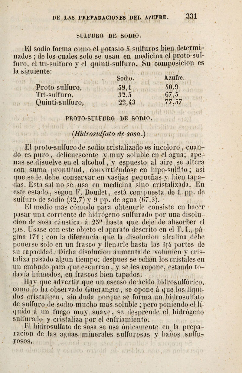 SULFURO DF&gt; SODIO. El sodio forma como el potasio 5 sulfuros bien determi¬ nados ; de los cuales solo se usan en medicina el proto-sul- furo, el tri-sulfuro y el quinti-sulfuro. Su composición la siguiente: Sodio. ¡ • s ' i' , ' , j • ; jN 4 Azufre, Proto-sulfuro, 59,1 40,9 Tri-sulfuro, 32,5 67,5 Quinti-sulfuro, 22,43 77,57 PROTO-SULFüRO DE SODIO. (Hidrosulfato de sosa) El proto-sulfurode sodio cristalizado es incoloro, cuan¬ do es puro, delicuescente y muy soluble en el agua; ape¬ nas se disuelve en el alcohol, y espuesto al aire se altera con suma prontitud, convirtiéndose en liipo-sulfito ; asi que se le debe conservar en vasijas pequeñas y bien tapa¬ das. Esta sal no se usa en medicina sino cristalizada. En este estado, según F. Boudet, está compuesta de 1 pp. de sulfuro de sodio (32,7) y 9 pp. de agua (67,3). El medio mas cómodo para obtenerle consiste en hacer pasar una corriente de hidrógeno sulfurado por una disolu¬ ción de sosa cáustica á 25° hasta que deje de absorber el gas. Usase con este objeto el aparato descrito en el T. I,, pá¬ gina 171 ; con la diferencia que la disolución alcalina debe ponerse solo en un frasco y llenarle hasta las 3|4 partes de su capacidad. Dicha disolución aumenta de volumen y cris¬ taliza pasado algún tiempo; después se echan los cristales en un embudo para que escurran, y se les repone, estando to¬ davía huméelos, en frascos bien tapados. Hay que advertir que un esceso de ácido hidrosulfúrico, como lo ha observado Gueranger, se opone á que los líqui¬ dos cristalicen , sin duda porque se forma un hidrosulfato de sulfuro de sodio mucho mas soluble ; pero poniendo el lí¬ quido á un fuego muy suave, se desprende el hidrógeno sulfurado y cristaliza por el enfriamiento. El hidrosulfato de sosa se usa únicamente en la prepa¬ ración de las aguas minerales sulfurosas y baños sulfu¬ rosos,