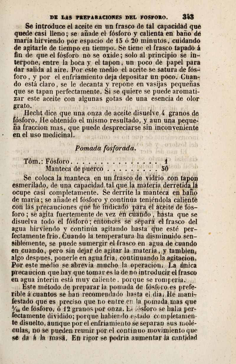 Se introduce ei aceite en un frasco de tal capacidad que quede casi lleno ; se añade el fósforo y calienta en baño de maria hirviendo por espacio de 15 ó 20 minutos, cuidando de agitarle de tiempo en tiempo. Se tiene el frasco tapado á fin de que el fósforo no se oxide ; solo al principio se in¬ terpone, entre la boca y el tapón, un poco de papel para dar salida al aire. Por este medio el aceite se satura de fós¬ foro , y por ei enfriamiento deja depositar un poco. Cuan¬ do está claro, se le decanta y repone en vasijas pequeñas que se tapan perfectamente. Si se quiere se puede aromati¬ zar este aceite con algunas gotas de una esencia de olor grato. Hecht dice que una onza de aceite disuelve 4 granos de fósforo. He obtenido el mismo resultado, y aun una peque¬ ña fracción mas, que puede despreciarse sin inconveniente en el uso medicinal. Pomada fosforada, Tóm.: Fósforo,.. 1 Manteca de puerco.. . . 5Ô Se coloca la manteca en un frasco de vidrio con tapón esmerilado, de una capacidad tal que la materia derretida lá ocupe casi completamente. Se derrite la manteca en baño de maria ; se añade el fósforo y continúa teniéndola caliente con las precauciones que he indicado para el aceite de fós¬ foro ; se agita fuertemente de vez én cuando , hasta que se disuelva todo el fósforo ; entonces se sépafá el frasco del agua hirviendo y continúa agitando hasta que esté per¬ fectamente frió. Cuando la temperatura ha disminuido sen¬ siblemente, se puede sumergir el frasco en agua de cuando en cuando, pero sin dejar de agitar la materia, y también* algo después, ponerle en agua fría, continuando la agitación. Por este medio se abrevia mucho la operación* La única precaución que hay que tomar es la de no introducir el frasco en agua ínterin está muy caliente, porque se rompería. Este método de preparar la pomada de fósforo es prefe¬ rible á cuantos se han recomendado hasta el dia. He mani¬ festado que es preciso que no entre en la pomada mas que Vhó de fósforo, ó 12 granos por onza. L&lt; fósforo se haba per¬ fectamente dividido; poique habiendo estado completamen¬ te disuelto, aunque por el enfriamiento se separan sus molé¬ culas, no se pueden reunir por ei continuo movimiento que m da á la masá, En rigor se podría aumentar la cantidad