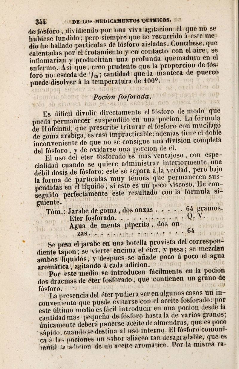 de fósforo , dividiendo por una viva agitación el que no se hubiese fundido; pero siempre que he recurrido á este me¬ dio he hallado partículas de fósforo aisladas. Concíbese, que calentadas por el frotamiento y en contacto con el aire, se inflamarían y producirían una profunda quemadura err el enfermo. Asi que, creo prudente que la proporción de fos¬ foro no esceda de J/so Î cantidad que la manteca de puerco puede disolver á la temperatura de 100°. L , Pocion fosforada. \ D vú- ; *  • &gt; 5 * 3 i * pK- \ ¿ &gt;''' • !■/. • , ■■ ' *■’ • ^ ' Es difícil dividir directamente el fósforo de modo que pueda permanecer suspendido en una pocion. La fórmula de Hufeland, que prescribe triturar el fósforo con mucilago de coma arábiga, es casi impracticable; ademas tiene el doble inconveniente de que no se consigue una división completa del fósforo, y de oxidarse una porción de él. El uso del éter fosforado es mas ventajoso, con espe¬ cialidad cuando se quiere administrar interiormente una débil dosis de fósforo; este se separa á la verdad, pero bajo la forma de partículas muy ténues que permanecen sus¬ pendidas en el líquido, si este es un poco viscoso. lie con seguido perfectamente este resultado con la iormula si¬ guiente. Tóm.: Jarabe de goma, dos onzas.64 gramos. Éter fosforado. . . . ... • v- v* Agua de menta piperita, dos on¬ zas. . . » - • • • ..^4 Se pesa el jarabe en una botella provista del correspon¬ diente tapón; se vierte encima el^éter, y pesa; se mezclan ambos líquidos, y después se anade poco a poco el agua aromática, agitando á cada adición. Por este medio se introducen fácilmente en la pocion dos dracmas de éter fosforado, que contienen un grano de fósforo. La presencia del éter pudiera ser en algunos casos un in¬ conveniente que puede evitarse con el aceite fosforado, por este último medio es fácil introducir en una pocion desde la cantidad mas pequeña de fósforo hasta la de varios granos; únicamente deberá ponerse aceite de almendras, que es poco sápido, cuando se destina al uso interno. El fosforo comuni¬ ca à las pociones un sabor aliáceo tan desagradable, que es inútd i* Adición de un aceite aromático. Por la misma ra- \