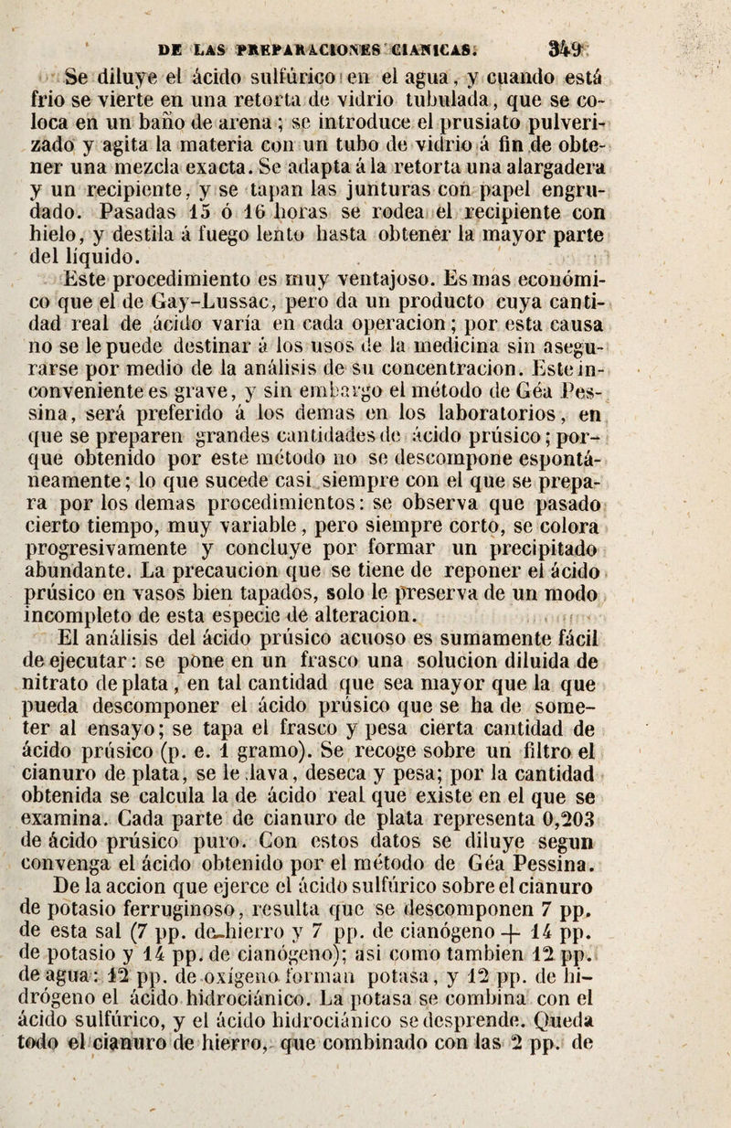 Se diluye el ácido sulfúrico en el agua, y cuando está frió se vierte en una retorta de vidrio tubulada , que se co¬ loca en un baño de arena ; se introduce el prusiato pulveri¬ zado y agita la materia con un tubo de vidrio á fin de obte¬ ner una mezcla exacta. Se adapta á la retorta una alargadera y un recipiente, y se tapan las junturas con papel engru¬ dado. Pasadas 15 ó 16 horas se rodea el recipiente con hielo, y destila á fuego lento hasta obtener la mayor parte del líquido. Este procedimiento es muy ventajoso. Es mas económi¬ co que el de Gay-Lussac, pero da un producto cuya canti¬ dad real de ácido varía en cada Operación ; por esta causa no se le puede destinar á los usos de la medicina sin asegu¬ rarse por medio de la análisis de su concentración. Este in¬ conveniente es grave, y sin embargo el método de Géa Pes- sina, será preferido á los demas en los laboratorios, en que se preparen grandes cantidades de ácido prúsico; por¬ que obtenido por este método no se descompone espontá¬ neamente ; lo que sucede casi siempre con el que se prepa¬ ra por los demas procedimientos : se observa que pasado cierto tiempo, muy variable, pero siempre corto, se colora progresivamente y concluye por formar un precipitado abundante. La precaución que se tiene de reponer el ácido prúsico en vasos bien tapados, solo le preserva de un modo incompleto de esta especie de alteración. El análisis del ácido prúsico acuoso es sumamente fácil de ejecutar : se pone en un frasco una solución diluida de nitrato de plata , en tal cantidad que sea mayor que la que pueda descomponer el ácido prúsico que se ha de some¬ ter al ensayo; se tapa el frasco y pesa cierta cantidad de ácido prúsico (p. e. 1 gramo). Se recoge sobre un filtro el cianuro de plata, se le lava, deseca y pesa; por la cantidad obtenida se calcula la de ácido real que existe en el que se examina. Cada parte de cianuro de plata representa 0,203 de ácido prúsico puro. Con estos datos se diluye según convenga el ácido obtenido por el método de Géa Pessina. De la acción que ejerce el ácido sulfúrico sobre el cianuro de potasio ferruginoso, resulta que se descomponen 7 pp, de esta sal (7 pp. deshierro y 7 pp. de cianógeno -f 14 pp. de potasio y 14 pp, de cianógeno); asi como también 12 pp. de agua: 12 pp. de-oxígeno, forman potasa, y 12 pp. de hi¬ drógeno el ácido hidrociánico. La potasa se combina con el ácido sulfúrico, y el ácido hidrociánico se desprende. Queda todo el cianuro de hierro, que combinado con las 2 pp. de