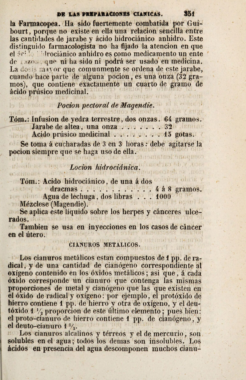 la Farmacopea. Ha sido fuertemente combatida por Gui~ bourt, porque no existe en ella una relación sencilla entre las cantidades de jarabe y ácido hidrociánico anhidro. Este distinguido farmacologista no ha fijado la atención en que el V; blrociánico anhidro es como medicamento un ente de i , que ni ha sido ni podrá ser usado en medicina. La dosis mayor que comunmente se ordena de este jarabe, cuando hace parte de alguna pocion, es una onza (32 gra¬ mos), que contiene exactamente un cuarto de gramo de ácido prúsico medicinal. Pocion pectoral de Magendie. Tóm.: Infusion de yedra terrestre, dos onzas. 64 gramos. Jarabe de altea, una onza.32 Acido prúsico medicinal.15 gotas. Se toma á cucharadas de 3 en 3 horas ; debe agitarse la pocion siempre que se haga uso de ella. Locion kidrociánica. Tóm.: Acido hidrociánico, de una á dos dracmas......4á8 gramos. Agua de lechuga, dos libras . . . 1000 Mézclese (Magendie). Se aplica este líquido sobre los herpes y cánceres ulce¬ rados. También se usa en inyecciones en los casos de cáncer en el útero. CIANUROS METALICOS. Los cianuros metálicos están compuestos de 1 pp. de ra¬ dical, y de una cantidad de cianógeno correspondiente al oxígeno contenido en los óxidos metálicos ; asi que, á cada óxido corresponde un cianuro que contenga las mismas proporciones de metal y cianógeno que las que existen en el óxido de radical y oxígeno: por ejemplo, el protóxido de hierro contiene 1 pp. de hierro y otra de oxígeno, y el deu- tóxido 1 */2 proporción de este último elemento ; pues bien: í el proto-cianuro de hierro contiene 1 pp. de cianógeno, y el deuto-cianuro 1 %. Los cianuros alcalinos y tórreos y el de mercurio, son &gt; solubles en el agua; todos los demas son insolubles. Los t ácidos en presencia del agua descomponen muchos cianu-