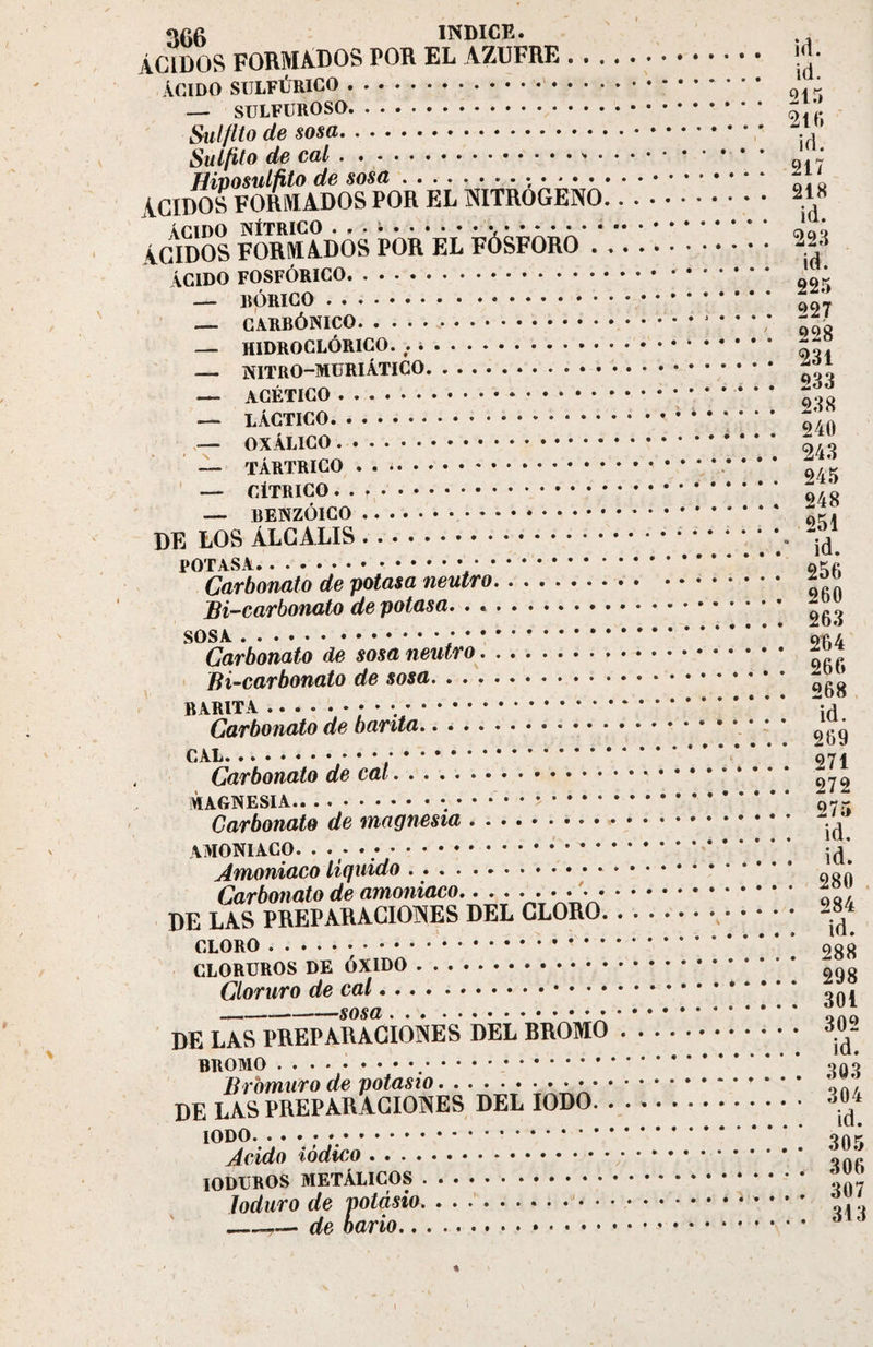 ÁCIDOS FORMADOS POR EL AZUFRE. !&lt; • Acido sulfúrico.-. ; — SULFUROSO. ~ ’ Sulfilo de sosa.; . Su lfit o de cal... Hiposulñto de sosa.-,. ZL l ACIDOS FORMADOS POR EL NITROGENO. 248 ACIDO NÍTRICO ... i.. • • * • •. da Q ACIDOS FORMADOS POR EL FÓSFORO. 228 ACIDO FOSFÓRICO. ' — BÓRICO. ' — CARBÓNICO.; qqq — H1DROCLÓRICO. . i. — NiTRO-MURi Atico. ACÉTICO.. - LACTICO.; .. j40 — OXALICO 243 — TÁRTRICO.. • * • 9/ k — CÍTRICO.. 948 — BENZOICO.. *..* 9r. DE LOS ÁLCALIS.. Carbonato de potasa neutro. ... 260 Bi-caroonato ae poiasa. . .... . . . 263 Carbonato de sosa neutro. , . . . 266 ffl—CtlTUU'flUl'U no .. ^68 b arit a . . • ; . . ; . Ki. (jarounavu uv uui .. . . . . 269 . ... 272 (jaroonaio ut&gt; .. Amoniaco liquido . .. • • • • 1 (i • # # . 280 (¿aroonaiu uv U’invniu.'sv.. . . ...... , VR l,AS PREPARACIONES DEL CLORO.,. 284 DE CLORO. 288 CLORUROS DE ÓXIDO. ggg Cloruro de cal.. LAS PREPARACIONES DEL BROMO. BROMO. onó Bromuro de potasio.* * *. nn/. DE LAS PREPARACIONES DEL IODO. 304 IODO.». onr Acido iodico. ««» IODUROS METÁLICOS. ' Joduro de potasio.* * * ’ ..... __— de bario. 61 ó