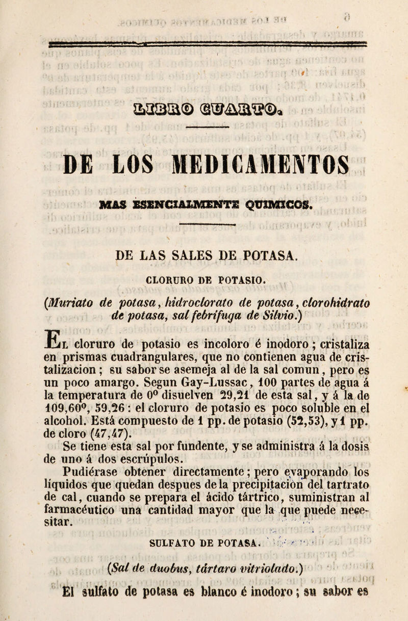 : i *1 * A '1 <î ss î- t DE LOS MEDICAMENTOS MAS SSENCIAZJffiHTS QUIMICOS. r I ■ ■ ri ww „■ i , DE LAS SALES DE POTASA. CLORURO DE POTASIO. (Muriato de potasa, iiidrodorato de potasa, cíorohidrato de potasa, sai febrífuga de Silvio.) • • • - *■ ' > ' ' ' ■ ‘ \ , ' { * . / 1 > i ^ } 5 M . El cloruro de potasio es incoloro é inodoro ; cristaliza en prismas cuadrangulares, que no contienen agua de cris¬ talización ; su sabor se asemeja al de la sal común, pero es un poco amargo. Según Gay-Lussac, 100 partes de agua á la temperatura de 0o disuelven 29,21 de esta sal, y á la de 109,60°, 59,26 : el cloruro de potasio es poco soluble en el alcohol. Está compuesto de 1 pp. de potasio (52,53), y 1 pp. de cloro (47,47). Se tiene esta sal por fundente, y se administra á la dosis de uno á dos escrúpulos. Pudiérase obtener directamente ; pero evaporando los líquidos que quedan después de la precipitación del tartrato de cal, cuando se prepara el ácido tártrico, suministran al farmacéutico una cantidad mayor que la que puede nece¬ sitar. s SULFATO DE POTASA. < - (Sai de dúo bus, tártaro vitriolado.) . i:! .... ; ,. ■ v. ii • ' 1 ' l'-iOq El sulfato de potasa es blanco é inodoro ; m sabor es