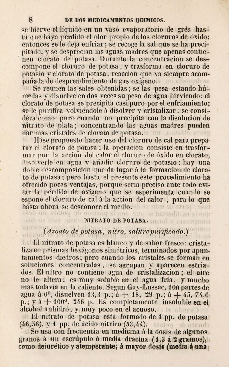 se hierve el líquido en un vaso evaporatorio de grés has¬ ta que haya perdido el olor propio de los cloruros de óxido: entonces se le deja enfriar; se recoge la sal que se ha preci¬ pitado, y se desprecian las aguas madres que apenas contie¬ nen clorato de potasa. Durante la concentración se des¬ compone el cloruro de potasa, y trasforma en cloruro de potasio y clorato de potasa, reacción que va siempre acom¬ pañada de desprendimiento de gas oxígeno. Se reúnen las sales obtenidas ; se las pesa estando hú¬ medas y disuelve endos veces su peso de agua hirviendo: el clorato de potasa se precipita casi puro por el enfriamiento; se le purifica volviéndole á disolver y cristalizar : se consi¬ dera como puro cuando no precipita con la disolución de nitrato de plata; concentrando las aguas madres pueden dar mas cristales de clorato de potasa. Háse propuesto hacer uso del cloruro de cal para prepa¬ rar el clorato de potasa ; la operación consiste en trasfor¬ mar por la acción del calor el cloruro de óxido en clorato, disolverle en agua y añadir cloruro de potasio: hay una doble descomposición que da lugar á la formación de clora¬ to de potasa ; pero hasta el presente este procedimiento ha ofrecido pocas ventajas, porque seria preciso ante todo evi¬ tar la pérdida de oxígeno que se esperimenta cuando se espone el cloruro de cal á la acción del calor , para lo que hasta ahora se desconoce el medio. NITRATO DE POTASA. (.Azoato de potasa, nitro, salitre purificado.) El nitrato de potasa es blanco y de sabor fresco: crista¬ liza en prismas hexágonos simétricos, terminados por apun¬ tamientos diedros ; pero cuando los cristales se forman en soluciones concentradas, se agrupan y aparecen estria¬ dos. El nitro no contiene agua de cristalización ; el aire no le altera ; es muy soluble en el agua fría, y mucho mas todavía en la caliente. Según Gay-Lussac, 100 partes de agua á 0o, disuelven 13,3 p.; á + 18, 29 p.; á -f 45, 74,6 p.; y á + 100°, 246 p. Es completamente insoluble en el alcohol anhidro, y muy poco en el acuoso. El nitrato de potasa está formado de 1 pp. de potasa (46,56), y 1 pp. de ácido nítrico (53,44). Se usa con frecuencia en medicina á la dosis de algunos granos á un escrúpulo ó media dracma. (1,3 á 2 gramos), como deiurétíco y atemperante; á mayor dosis (medía á una