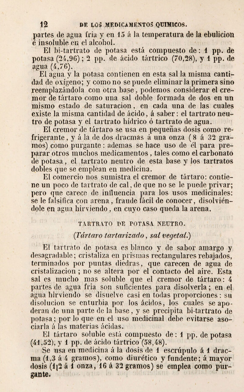 partes de agua fria y en 15 á la temperatura de la ebulición é insoluble en el alcohol. El bi-tartrato de potasa está compuesto de : i pp. de potasa (24,96) ; 2 pp. de ácido tártrico (70,28), y 1 pp. de agua (4,76). El agua y la potasa contienen en esta sal la misma canti¬ dad de oxígeno; y como no se puede eliminarla primera sino reemplazándola con otra base, podemos considerar el cré¬ mor de tártaro como una sal doble formada de dos en un mismo estado de saturación, en cada una de las cuales existe la misma cantidad de ácido, á saber : el tartrato neu¬ tro de potasa y el tartrato hídrico ó tartrato de agua. El crémor de tártaro se usa en pequeñas dosis como re¬ frigerante , y á la de dos dracmas á una onza ( 8 á 32 gra¬ mos) como purgante : ademas se hace uso de él para pre¬ parar otros muchos medicamentos, tales como el carbonato de potasa, el tartrato neutro de esta base y los tartratos dobles que se emplean en medicina. El comercio nos sumistra el crémor de tártaro: contie¬ ne un poco de tartrato de cal, de que no se le puede privar; pero que carece de influencia para los usos medicinales: se le falsifica con arena, fraude fácil de conocer, disolvién¬ dole en agua hirviendo, en cuyo caso queda la arena. TARTRATO DE POTASA NEUTRO. ('Tártaro tartarizaclo, sal vegetal.) El tartrato de potasa es blanco y de sabor amargo y desagradable; cristaliza en prismas rectangulares rebajados, terminados por puntas diedras, que carecen de agua de cristalización ; no se altera por el contacto del aire. Esta sal es mucho mas soluble que el crémor de tártaro: 4 partes de agua fria son suficientes para disolverla ; en el agua hirviendo se disuelve casi en todas proporciones : su disolución se enturbia por los ácidos, los cuales se apo¬ deran de una parte de la base, y se precipita bi-tartrato de potasa ; por lo que en el uso medicinal debe evitarse aso¬ ciarla á las materias acidas. El tártaro soluble está compuesto de : 1 pp. de potasa (41,52), y 1 pp. de ácido tártrico (58,48). Se usa en medicina á la dosis de 1 escrúpulo á 1 drac- ma (1,3 á 4 gramos), como diurético y fundente; á mayor dosis (1|2 á 1 onza, 16 á 32 gramos) se emplea como pur¬ gante.