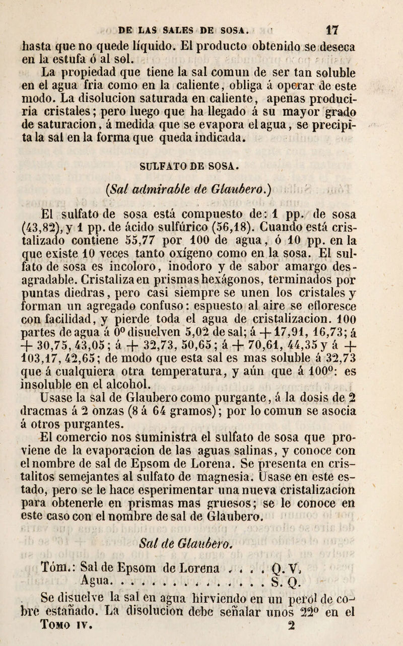 hasta que no quede líquido. El producto obtenido se deseca en la estufa ó ai sol. La propiedad que tiene la sal común de ser tan soluble en el agua fria como en la caliente, obliga á operar de este modo. La disolución saturada en caliente, apenas produci¬ ría cristales; pero luego que ha llegado á su mayor grado de saturación, ámedida que se evapora élagua, se precipi¬ ta la sal en la forma que queda indicada. SULFATO DE SOSA. (Sal admirable de Glaubero.) El sulfato de sosa está compuesto de: 1 pp. de sosa (43,82), y 1 pp. de ácido sulfúrico (56,18). Cuando está cris¬ talizado contiene 55,77 por 100 de agua, ó 10 pp. en la que existe 10 veces tanto oxígeno como en la sosa. El sul¬ fato de sosa es incoloro, inodoro y de sabor amargo des¬ agradable. Cristaliza en prismas hexágonos, terminados por puntas diedras, pero casi siempre se unen los cristales y forman un agregado confuso : espuesto al aire se efloresce con facilidad, y pierde toda el agua de cristalización. 100 partes de agua á 0o disuelven 5,02 de sal; á +17,91, 16,73; á + 30,75, 43,05 ; á + 32,73, 50,65 ; á + 70,61, 44,35 y á + 103,17, 42,65; de modo que esta sal es mas soluble á 32,73 que á cualquiera otra temperatura, y aún que á 100°: es insoluble en el alcohol. Usase la sal de Glaubero como purgante, á la dosis de 2 dracmas á 2 onzas (8 á 64 gramos) ; por lo común se asocia á otros purgantes. El comercio nos suministra el sulfato de sosa que pro¬ viene de la evaporación de las aguas salinas, y conoce con el nombre de sal de Epsom de Lorena. Se presenta en cris- talitos semejantes ai sulfato de magnesia. Usase en este es¬ tado, pero se le hace esperimentar una nueva cristalización para obtenerle en prismas mas gruesos; se le conoce en este caso con el nombre de sai de Glaubero. Sal de Glaubero, Tóm.: Sai de Epsom de Lorena * « . . Q.V, Agua. ..S. Q. Se disuelve la sal en agua hirviendo en un perol de co^ bre estañado. La disolución debe señalar unos 22° en el Tomo iv. 2