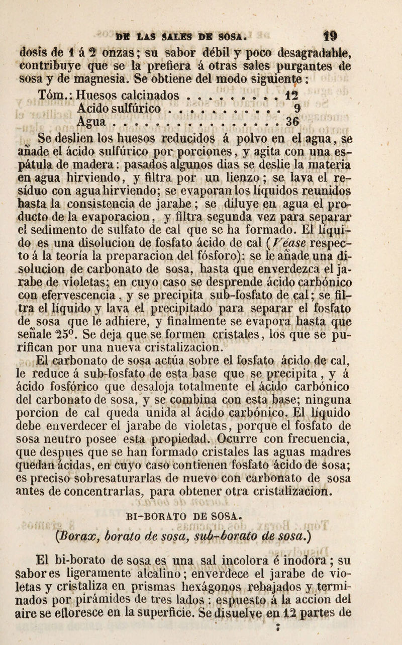 dosis de 1 á 2 onzas ; su sabor débil y poco desagradable, contribuye que se la prefiera á otras sales purgantes de sosa y de magnesia. Se obtiene del modo siguiente : Tóm.: Huesos calcinados.. , 12 Acido sulfúrico ..9 Agua ................ 36 Se deslien los huesos reducidos á polvo en el agua, se añade el ácido sulfúrico por porciones, y agita con una es¬ pátula de madera : pasados algunos dias se deslie la materia en agua hirviendo, y filtra por un lienzo ; se lava el re¬ siduo con agua hirviendo; se evaporan los líquidos reunidos hasta la consistencia de jarabe ; se diluye en agua el pro¬ ducto de la evaporación, y filtra segunda vez para separar el sedimento de sulfato de cal que se ha formado. El líqui¬ do es una disolución de fosfato ácido de cal ( Véase respec¬ to á la teoría la preparación del fósforo): se le añade una di¬ solución de carbonato de sosa, hasta que enverdezca el ja¬ rabe de violetas; en cuyo caso se desprende ácido carbónico con efervescencia, y se precipita sub-fosfato de cal ; se fil¬ tra el líquido y lava el precipitado para separar el fosfato de^sosa que le adhiere, y finalmente se evapora hasta que señale 25°. Se deja que se formen cristales, los que Se pu¬ rifican por una nueva cristalización. El carbonato de sosa actúa sobre el fosfato ácido de cal, le reduce á sub-fosfato de esta base que se precipita, y á ácido fosfórico que desaloja totalmente el ácido carbónico del carbonato de sosa, y se combina con esta base; ninguna porción de cal queda unida al ácido carbónico. El líquido debe enverdecer el jarabe de violetas, porque el fosfato de sosa neutro posee esta propiedad. Ocurre con frecuencia, que después que se han formado cristales las aguas madres quedan ácidas, en cuyo caso contienen fosfato ácido de sosa; es preciso sobresaturarlas de nuevo con carbonato de sosa antes de concentrarlas, para obtener otra cristalización. BI-BORATO DE SOSA. {Borax, borato de sosa, sub-borato de sosa.) El bi-borato de sosa es una sal incolora é inodora ; su Sabores ligeramente alcalino; enverdece el jarabe de vio¬ letas y cristaliza en prismas hexágonos rebajados y termi¬ nados por pirámides de tres lados : espuesto á la acción del aire se eíloresce en la superficie. Se disuelve en 12 partes de