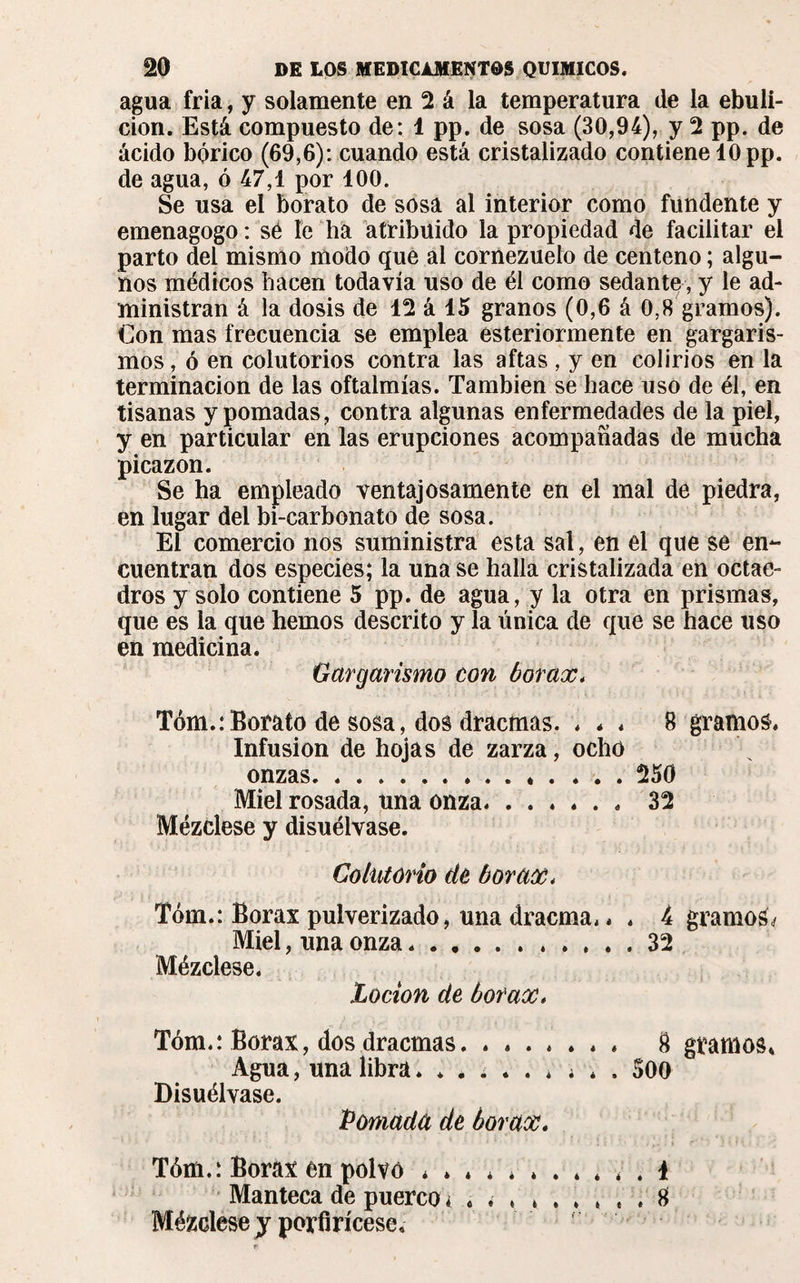 agua fria, y solamente en 2 á la temperatura de la ebuli¬ ción. Está compuesto de: 1 pp. de sosa (30,94), y 2 pp. de ácido bórico (69,6): cuando está cristalizado contiene 10 pp. de agua, ó 47,1 por 100. Se usa el borato de sosa al interior como fundente y emenagogo: sé le ha atribuido la propiedad de facilitar el parto del mismo modo que al cornezuelo de centeno ; algu¬ nos médicos hacen todavía uso de él como sedante, y le ad¬ ministran á la dosis de 12 á 15 granos (0,6 á 0,8 gramos). Con mas frecuencia se emplea esteriormente en gargaris¬ mos, ó en colutorios contra las aftas , y en colirios en la terminación de las oftalmías. También se hace uso de él, en tisanas y pomadas, contra algunas enfermedades de la piel, y en particular en las erupciones acompañadas de mucha picazón. Se ha empleado ventajosamente en el mal de piedra, en lugar del bi-carbonato de sosa. El comercio nos suministra esta sal, en el que se en¬ cuentran dos especies; la una se halla cristalizada en octae¬ dros y solo contiene 5 pp. de agua, y la otra en prismas, que es la que hemos descrito y la única de que se hace uso en medicina. Gargarismo con borax. Tóm.:Borato de sosa, dos dracmas. « * « 8 gramos. Infusion de hojas de zarza, ocho onzas. ... 250 Miel rosada, una onza. ...... 32 Mézclese y disuélvase. Colutorio de borax* Tóm.: Borax pulverizado, una dracma,, , 4 gramos Miel, una onza.32 Mézclese. Loción de borax, Tóm.: Borax, dos dracmas.. 8 gramos* Agua, una libra....... * * . 500 Disuélvase. Pomada de borax. Tóm.: Borax en polvo ... 1 Manteca de puerco ¿ 8 Mézclese y porfirícese.