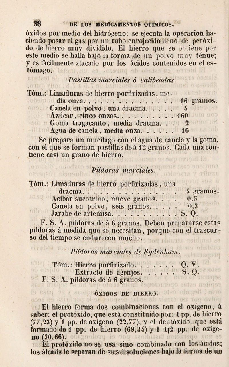 óxidos por medio del hidrógeno: se ejecuta la operación ha¬ ciendo pasar el gas por un tubo enrojecido lleno de peróxi¬ do de hierro muy dividido. El hierro que se oluiene por este medio se halla bajo la forma de un polvo muy ténue; y es fácilmente atacado por los ácidos contenidos en el es¬ tómago. Pastillas marciales ó calibeadas. Tóm.: Limaduras de hierro porfirizadas, me¬ dia onza. 16 gramos. Canela en polvo, una dracma. 4 Azúcar, cinco onzas.160 Goma tragacanto, media dracma. . . 2 Agua de canela, media onza. 16 Se prepara un mucílago con el agua de canela y la goma, con el que se forman pastillas de á 12 granos. Cada una con¬ tiene casi un grano de hierro. Píldoras marciales. Tóm.: Limaduras de hierro porfirizadas, una dracma.. 4 gramos. Acibar sucotrino, nueve granos. . . . 0,5 Canela en polvo, seis granos. 0,3 Jarabe de artemisa..S. Q. F. S. A. píldoras de á 6 granos. Deben prepararse estas píldoras á medida que se necesitan, porque con el trascur¬ so del tiempo se endurecen mucho. Pildoras marciales de Sydenham. Tóm.: Hierro porfirizado.Q. V. Extracto de agenjos.S. Q. F. S. A. píldoras de á 6 granos. ÓXIDOS DE HTERRO. El hierro forma dos combinaciones con el oxígeno, á saber: el protóxido, que está constituido por: 1 pp. de hierro (77,23) y 1 pp. de oxígeno (22,77)ry el deutóxido, que está formado de 1 pp. de hierro (69,34) y 1 1{2 pp. de oxíge¬ no (30,66). El protóxido no se usa sino combinado con los ácidos; los álcalis le separan de sus disoluciones bajo la forma de un