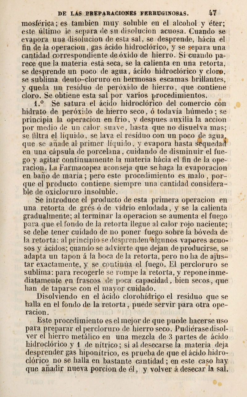 mosférica; es también muy soluble en el alcohol y éter; este último le separa de su disolución acuosa. Cuando se evapora una disolución de esta sal, se desprende, hacia el fin de la operación, gas ácido hidroclórico, y se separa una cantidad correspondiente de óxido de hierro. Si cuando pa¬ rece que la materia está seca, se la calienta en una retorta, se desprende un poco de agua, ácido hidroclórico y cloro, se sublima deuto-cloruro en hermosas escamas brillantes, y queda un residuo de peróxido de hierro, que contiene cloro. Se obtiene esta sal por varios procedimientos. l.° Se satura el ácido hidroclórico del comercio con hidrato de peróxido de hierro seco, ó todavía húmedo ; se principia la operación en frió, y después auxilia la acción por medio de un calor suave, hasta que no disuelva mas; se filtra el líquido, se lava el residuo con un poco fie agua, que se añade al primer líquido, y evapora hasta sequedad en una cápsula de porcelana, cuidando de disminuir el fue¬ go y agitar continuamente la materia hácia el fin de la ope¬ ración. La Farmacopea aconseja que se haga la evaporación en baño de maria ; pero este procedimiento es malo , por¬ que el producto contiene siempre una cantidad considera¬ ble de oxicloruro insoluble. Se introduce el producto de esta primera operación en una retorta de grés ó de vidrio enlodada, y se la calienta gradualmente; al terminar la operación se aumenta el fuego para que el fondo de la retorta llegue ai calor rojo naciente; se debe tener cuidado de no poner fuego sobre la bóveda de la retorta: al principio sedesprenden%lgunos vapores acuo¬ sos y ácidos; cuando se advierte que dejan de producirse, se adapta un tapón á la boca de la retorta, pero no ha de ajus¬ tar exactamente, y se continúa el fuego. El percioruro se sublima: para recogerle se rompe la retorta, y repone inme¬ diatamente en frascos de poca capacidad, bien secos, que han de taparse con el mayor cuidado. Disolviendo en el ácido clorohídriqo el residuo que se halla en el fondo de la retorta, puede servir para otra ope¬ ración. Este procedimiento es el mejor de que puede hacerse uso para preparar el percioruro de hierro seco. Pudiérasedisol¬ ver el hierro metálico en una mezcla de 3 partes de ácido hidroclórico y 1 de nítrico; si al desecarse la materia deja desprender gas hiponítrico, es prueba de que el ácido hidro¬ clórico no se halla en bastante cantidad ; en este caso hay que añadir nueva porción de él, y volver á desecar la sal.