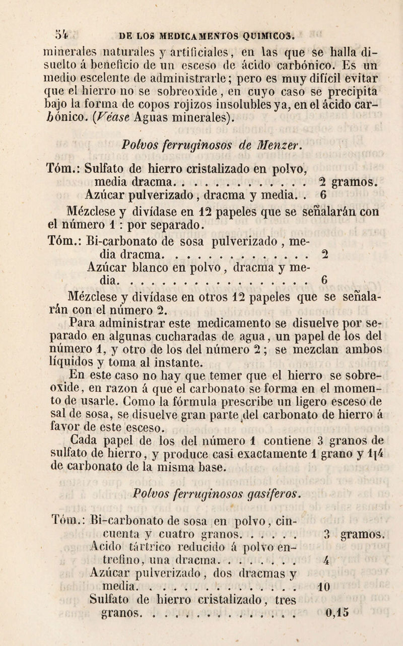 minerales naturales y artificiales, en las que se halla di¬ suelto á beneficio de un esceso de ácido carbónico. Es un medio escelente de administrarle; pero es muy difícil evitar que el hierro no se sobreoxide, en cuyo caso se precipita bajo la forma de copos rojizos insolubles ya, en el ácido car¬ bónico. (Véase Aguas minerales). Polvos ferruginosos de Menzer. Tóm.: Sulfato de hierro cristalizado en polvo, media dracma.2 gramos. Azúcar pulverizado, dracma y media. . 6 Mézclese y divídase en 12 papeles que se señalarán con el número 1 : por separado. Tóm.: Bi-carbonato de sosa pulverizado , me¬ dia dracma.2 Azúcar blanco en polvo, dracma y me¬ dia. 6 Mézclese y divídase en otros 12 papeles que se señala¬ rán con el número 2. Para administrar este medicamento se disuelve por se¬ parado en algunas cucharadas de agua, un papel de los del número 1, y otro de los del número 2 ; se mezclan ambos líquidos y toma al instante. En este caso no hay que temer que el hierro se sobre¬ oxide, en razón á que el carbonato se forma en el momen¬ to de usarle. Como la fórmula prescribe un ligero esceso de sal de sosa, se disuelve gran parte del carbonato de hierro á favor de este esceso. Cada papel de los del número 1 contiene 3 granos de sulfato de hierro, y produce casi exactamente 1 grano y lj4 de carbonato de la misma base. Polvos ferruginosos gasíferos. Tóm.: Bi-carbonato de sosa en polvo, cin¬ cuenta y cuatro granos. 3 gramos. Acido tártrico reducido á polvo en¬ trefino, una dracma. 4 Azúcar pulverizado, dos dracmas y media. 10 Sulfato de hierro cristalizado, tres granos. . . ... . 0,15