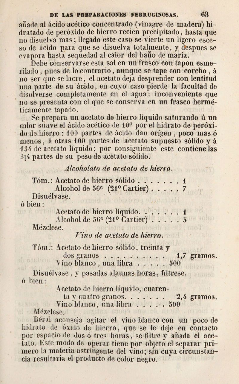 añade al ácido acético concentrado (vinagre de madera) hi¬ dratado de peróxido de hierro recien precipitado, hasta que no disuelva mas ; llegado este caso se vierte un ligero esce- so de ácido para que se disuelva totalmente, y después se evapora hasta sequedad al calor del baño de maria. Debe conservarse esta sal en un frasco con tapón esme¬ rilado , pues de lo contrario, aunque se tape con corcho , á no ser que se lacre, el acetato deja desprender con lentitud una parte de su ácido, en cuyo caso pierde la facultad de disolverse completamente en el agua : inconveniente que no se presenta con el que se conserva en un frasco hermé¬ ticamente tapado. Se prepara un acetato de hierro líquido saturando á un calor suave el ácido acético de 10° por el hidrato de peróxi¬ do de hierro : 100 partes de ácido dan origen , poco mas ó menos, á otras 100 partes de acetato supuesto sólido y á 134 de acetato líquido; por consiguiente este contiene las 3|4 partes de su peso de acetato sólido. Alcokolato de acetato de hierro. Tóm.: Acetato de hierro sólido.i Alcohol de 56c (21° Cartier).7 Disuélvase, ó bien : Acetato de hierro líquido.1 Alcohol de 56c (21° Cartier) ..... 5 Mézclese. Vino de acetato de hierro. Tóm,: Acetato de hierro sólido, treinta y dos granos.. 1,7 gramos. Vino blanco , una libra.500 Disuélvase, y pasadas algunas horas, fíltrese, ó bien: Acetato de hierro líquido, cuaren¬ ta y cuatro granos. 2,4 gramos. Vino blanco, una libra.500 Mézclese.. Béral aconseja agitar el vino blanco con un poco de hidrato de óxido de hierro, que se le deje en contacto por espacio de dos ó tres horas, se filtre y añada el ace¬ tato. Este modo de operar tiene por objeto el separar pri¬ mero la materia astringente del vino; sin cuya circunstan¬ cia resultaría el producto de color negro.