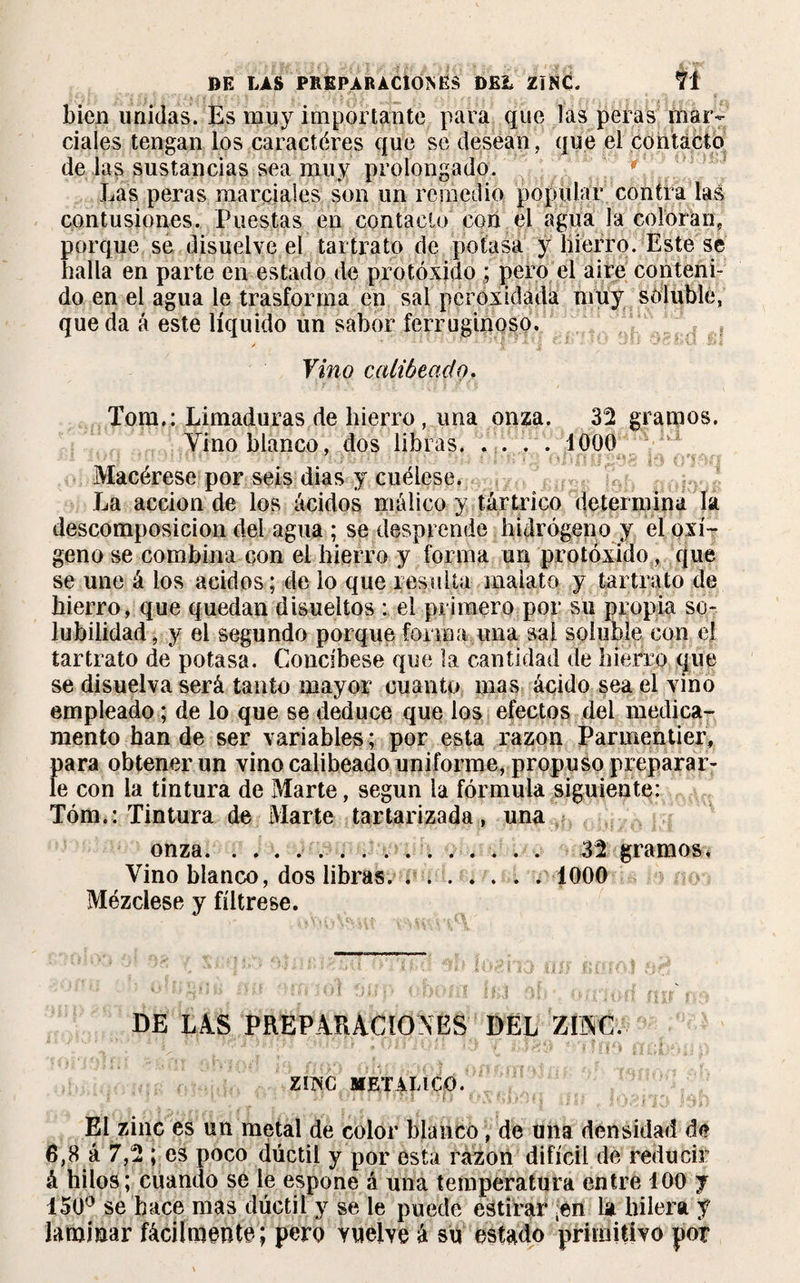 bien unidas. Es muy importante para que las peras mar¬ ciales tengan los caractères que se desean, que el contacto de las sustancias sea muy prolongado. Las peras marciales son un remedio popular contra !a| contusiones. Puestas en contacto con el agua la coloran, porque se disuelve el tartrato de potasa y hierro. Este se halla en parte en estado de protóxido ; pero el aire conteni¬ do en el agua le trasforma en sal pcroxidada muy soluble, queda á este líquido ún sabor ferruginoso..5*t Vino calibeado. Tom.: Limaduras de hierro, una onza. 32 gramos. Vino blanco, dos libras. . . . . 1000 Macérese por seis dias y cuélese. La acción de los ácidos málico y tártrico determina la descomposición del agua ; se desprende hidrógeno y el oxí¬ geno se combina con el hierro y forma un protóxido, que se une á los ácidos; délo que resuiía maiato y tartrato de hierro, que quedan disueltos : el primero por su propia so¬ lubilidad , y el segundo porque forma una sal soluble con el tartrato de potasa. Concíbese que la cantidad de hierro que se disuelva será tanto mayor cuanto mas ácido sea el vino empleado ; de lo que se deduce que los efectos del medica¬ mento han de ser variables ; por esta razón Parmentier, para obtener un vino calibeado uniforme, propuso preparar¬ le con la tintura de Marte, según ia fórmula siguiente: Tóm.: Tintura de Marte tartarizada, una onza. . ... 32 gramos, Vino blanco, dos libras. . ..1000 Mézclese y fíltrese. DE LAS PREPARACIONES DEL ZINC. ZIINC METALICO. El zinc es un metal de color blanco, de una densidad de 6,8 á 7,2 ; es poco dúctil y por esta razón difícil de reducir á hilos ; cuando se le espone á una temperatura entre 100 y 150° se hace mas dúctil y se le puede estirar ;erí la hilera y laminar fácilmente; pero Yueive á su estado primitivo por