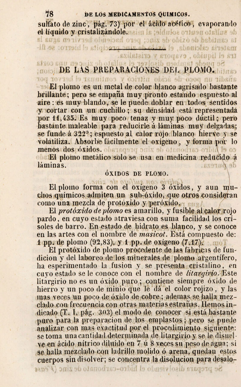 sulfato de zinc, pág. 73) por el ácido acético, evaporando el líquido y cristalizándole. DE LAS PREPARACIONES DEL PLOMO. ' f I ■ - \ * [ \ » 5 , ' i t ; • / / - -l , ; f 7 ? , ' *. • > r í- ' ¿ j : lW • i > 4' » f ; El plomo es un metal de color blanco agrisado bastante brillante; pero se empaña muy pronto estando espuesto al aire : es muy blando, se le puede doblar en todos sentidos y cortar con un cuchillo ; su densidad está representada por 11,435. Es muy poco tenaz y muy poco dúctil * pero bastante maleable para reducirle á láminas muy delgadas; se funde á 322°; espuesto al calor rojo blanco hierbe y se volatiliza. Absorbe fácilmente el oxígeno, y forma por lo menos dos óxidos. \ El plomo metálico solo se usa en medicina reducido á láminas. \ ÓXIDOS DE PLOMO. \ El plomo forma con el oxígeno 3 óxidos, y aun mu¬ chos químicos admiten un sub-óxido, que otros consideran como una mezcla de protóxido y peróxido. El protóxido de plomo es amarillo, y fusible al calot rojo pardo, en cuyo estado atraviesa con suma facilidad los cri¬ soles de barro. En estado de hidrato es blanco, y se conoce en las artes con el nombre de masicot. Está compuesto de: 1 pp. de plomo (92,83), y 1 pp. de oxígeno (7,17). El protóxido de plomo procedente de las fábricas de fun- dicion y del laboreo de los minerales de plomo argentífero, ha esperimentado la fusion y se presenta cristalino, en cuyo estado se le conoce con el nombre de litargirio. Este litargirio no es un óxido puro ; contiene siempre óxido de hierro y un poco de minio que le dá el color rojizo , y las mas veces un poco de óxido de cobre ; ademas se halla mez¬ clado con frecuencia con otras materias estrañas. Hemos in¬ dicado (T. I, pág. 303) el modo de conocer si está bastante puro para la preparación de los emplastos : pero se puede analizar con mas exactitud por el procedimiento siguiente: se toma una cantidad determinada de litargirio y se le disuel¬ ve en ácido nítrico diluido en 7 ú 8 veces su peso de agua; si se halla mezclado con ladrillo molido ó arena, quedan estos cuerpos sin disolver; se concentra la disolución para desalo-