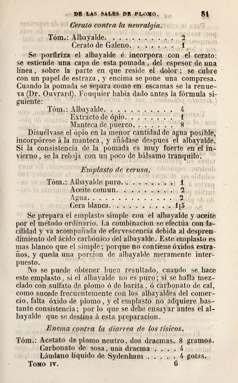 Cerato contra la neuralgia. Tóm.: Albayalde.. . 2 Cerato de Galeno.. 1 Se porfiriza el albayalde é incorpora con el cerato: se estiende una capa de esta pomada , del espesor de una línea, sobre la parte en que reside el dolor ; se cubre con un papel de estraza , y encima se pone una compresa. Cuando la pomada se separa como en escamas se la renue¬ va (Dr. Ouvrard). Fouquier había dado antes la fórmula si¬ guiente: Tóm.: Albayalde. .......... 4 Extracto de opio. 1 Manteca de puerco. 8 Disuélvase el opio en la menor cantidad de agua posible, incorpórese á la manteca, y añádase después el albayalde. Si la consistencia de la pomada es muy fuerte en el in¬ vierno , se la rebaja con un poco de bálsamo tranquilo. Emplasto de cerusa. Tóm.: Albayalde puro. . . . 1 Aceite común. ... 2 Agua. ... 2 Cera blanca. . . . 1x5 Se prepara el emplasto simple con el albayalde y aceite por el método ordinario. La combinación se efectúa con fa¬ cilidad y va acompañada de efervescencia debida al despren¬ dimiento del ácido carbónico del albayalde. Este emplasto es mas blanco que el simple ; porque no contiene óxidos estra- ños, y queda una porción de albayalde meramente inter¬ puesto. No se puede obtener buen resultado, cuando se hace este emplasto, si el albayalde no es puro; si se halla mez¬ clado con sulfato de plomo ó de barita, ó carbonato de cal, como sucede frecuentemente con los albayaldes del comer¬ cio, falta óxido de plomo, y el emplasto no adquiere bas¬ tante consistencia; por lo que se debe ensayar antes el al¬ bayalde que se destina á esta preparación. Enema contra la diarrea de los tísicos. Tóm.: Acetato de plomo neutro, dos dracmas. 8 gramos. Carbonato de sosa, una dracma .... 4 Láudano líquido de Sydenham.4 gotas. Tomo iv. 6