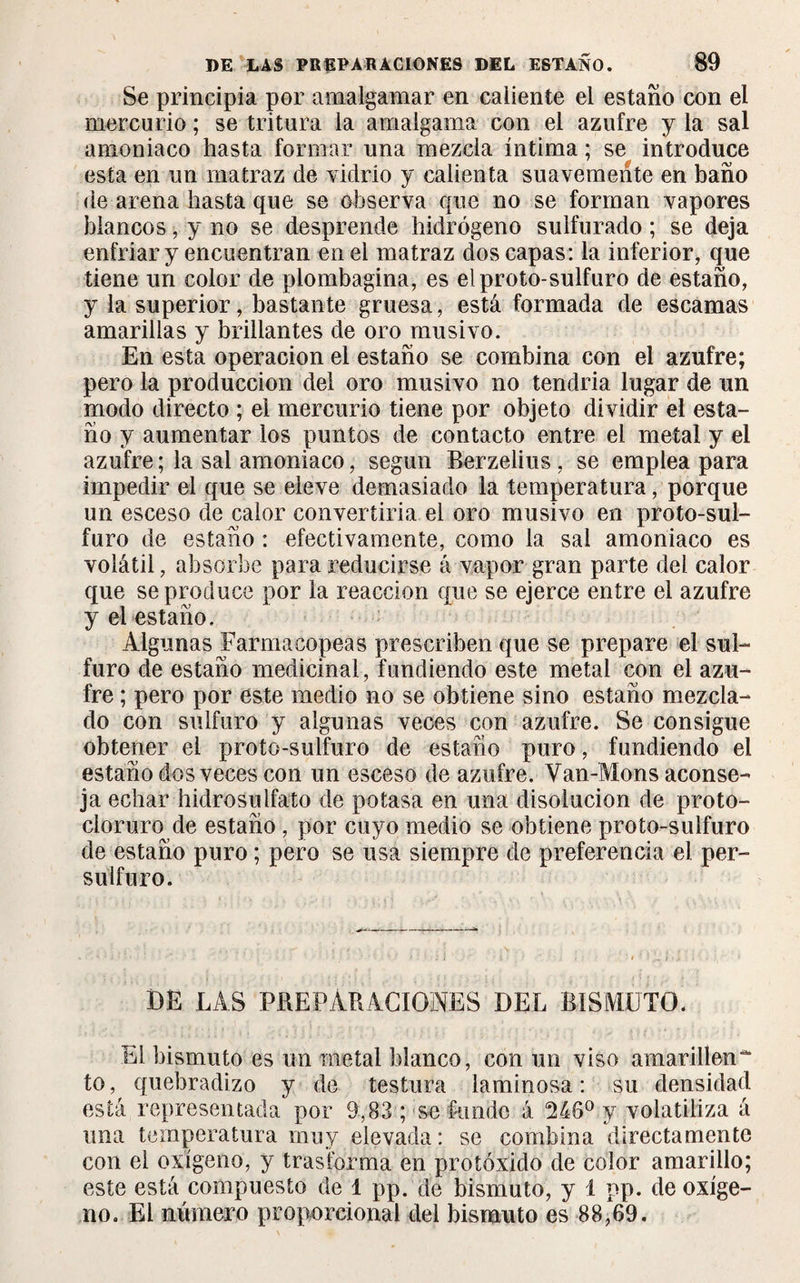 Se principia por amalgamar en caliente el estaño con el mercurio ; se tritura la amalgama con el azufre y la sal amoniaco hasta formar una mezcla íntima ; se introduce esta en un matraz de vidrio y calienta suavemente en baño de arena hasta que se observa que no se forman vapores blancos, y no se desprende hidrógeno sulfurado ; se deja enfriar y encuentran en el matraz dos capas: la inferior, que tiene un color de plombagina, es el proto-sulfuro de estaño, y la superior, bastante gruesa, está formada de escamas amarillas y brillantes de oro musivo. En esta operación el estaño se combina con el azufre; pero la producción del oro musivo no tendría lugar de un modo directo ; el mercurio tiene por objeto dividir el esta¬ ño y aumentar los puntos de contacto entre el metal y el azufre ; la sal amoniaco, según Berzelius , se emplea para impedir el que se eleve demasiado la temperatura, porque un esceso de calor convertiría el oro musivo en proto-sul- furo de estaño : efectivamente, como la sal amoniaco es volátil, absorbe para reducirse á vapor gran parte del calor que se produce por la reacción que se ejerce entre el azufre y el estaño. Algunas Farmacopeas prescriben que se prepare el sul¬ furo de estaño medicinal, fundiendo este metal con el azu¬ fre ; pero por este medio no se obtiene sino estaño mezcla¬ do con sulfuro y algunas veces con azufre. Se consigue obtener el proto-sulfuro de estaño puro, fundiendo el estaño dos veces con un esceso de azufre. Van-Mons aconse¬ ja echar hidrosulfato de potasa en una disolución de proto- cloruro de estaño, por cuyo medio se obtiene proto-sulfuro de estaño puro ; pero se usa siempre de preferencia el per- sulfuro. DE LAS PREPARACIONES DEL BISMUTO. El bismuto es un metal blanco, con un viso amarillen^ to, quebradizo y de testura laminosa : su densidad está representada por 9,83 ; se funde á 246° y volatiliza á una temperatura muy elevada: se combina directamente con el oxígeno, y trasforma en protóxido de color amarillo; este está compuesto de 1 pp. de bismuto, y 1 pp. de oxíge¬ no. El número proporcional del bismuto es 88,69.