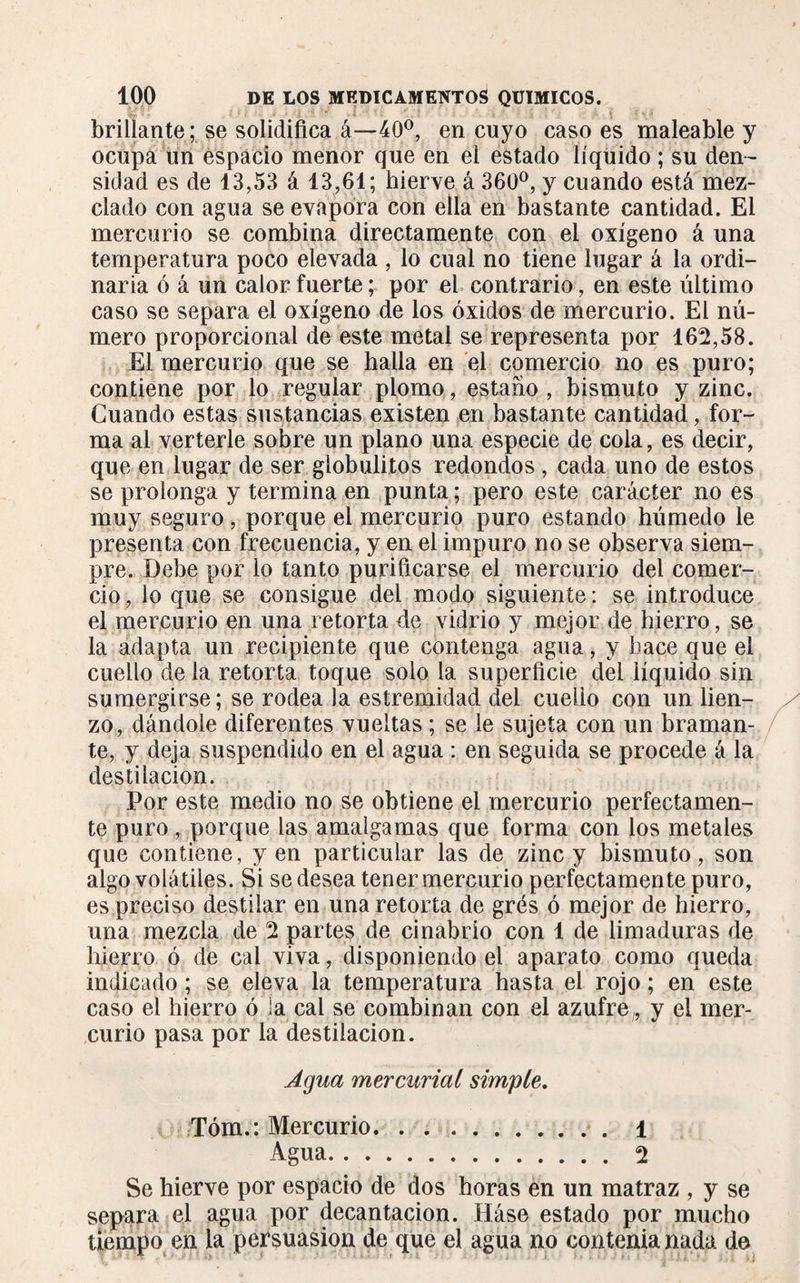 brillante; se solidifica á—40°, en cuyo caso es maleable y ocupa un espacio menor que en el estado líquido ; su den¬ sidad es de 13,53 á 13,61; hierve á 360°, y cuando está mez¬ clado con agua se evapora con ella en bastante cantidad. El mercurio se combina directamente con el oxígeno á una temperatura poco elevada , lo cual no tiene lugar á la ordi¬ naria ó á un calor fuerte; por el contrario, en este último caso se separa el oxígeno de los óxidos de mercurio. El nú¬ mero proporcional de este metal se representa por 162,58. El mercurio que se halla en el comercio no es puro; contiene por lo regular plomo, estaño , bismuto y zinc. Cuando estas sustancias existen en bastante cantidad, for¬ ma al verterle sobre un plano una especie de cola, es decir, que en lugar de ser globulitos redondos , cada uno de estos se prolonga y termina en punta; pero este carácter no es muy seguro , porque el mercurio puro estando húmedo le presenta con frecuencia, y en el impuro no se observa siem¬ pre. Debe por lo tanto purificarse el mercurio del comer¬ cio , lo que se consigue del modo siguiente : se introduce el mercurio en una retorta de vidrio y mejor de hierro, se la adapta un recipiente que contenga agua, y hace que el cuello de la retorta toque solo la superficie del líquido sin sumergirse; se rodea la estremidad del cuello con un lien¬ zo, dándole diferentes vueltas ; se le sujeta con un braman¬ te, y deja suspendido en el agua : en seguida se procede á la destilación. Por este medio no se obtiene el mercurio perfectamen¬ te puro, porque las amalgamas que forma con los metales que contiene, yen particular las de zinc y bismuto, son algo volátiles. Si se desea tener mercurio perfectamente puro, es preciso destilar en una retorta de grés ó mejor de hierro, una mezcla de 2 partes de cinabrio con 1 de limaduras de hierro ó de cal viva, disponiendo el aparato como queda indicado ; se eleva la temperatura hasta el rojo ; en este caso el hierro ó ja cal se combinan con el azufre, y el mer¬ curio pasa por la destilación. Agua mercurial simple. Tóm.: Mercurio.1 Agua. 2 Se hierve por espacio de dos horas en un matraz , y se separa el agua por decantación. Háse estado por mucho tiempo en la persuasion de que el agua no contenianada de