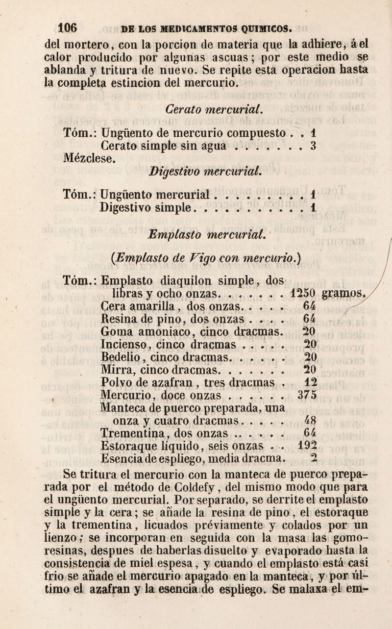 del mortero, con la porción de materia que la adhiere, áel calor producido por algunas ascuas; por este medio se ablanda y tritura de nuevo. Se repite esta operación hasta la completa estincion del mercurio. Cerato mercurial. Tóm.: Ungüento de mercurio compuesto . . 1 Cerato simple sin agua.3 Mézclese. Digestivo mercurial. Tóm.: Ungüento mercurial.1 Digestivo simple.1 Emplasto mercurial. {Emplasto de Vigo con mercurio.) Tóm.: Emplasto diaquilon simple, dos libras y ocho onzas.1250 gramos. Cera amarilla, dos onzas. 64 Resina de pino, dos onzas .... 64 Goma amoniaco, cinco dracmas. 20 Incienso, cinco dracmas. 20 Bedelio, cinco dracmas. 20 Mirra, cinco dracmas. 20 Polvo de azafran , tres dracmas . 12 Mercurio, doce onzas. 375 Manteca de puerco preparada, una onza y cuatro dracmas. 48 Trementina, dos onzas. 64 Estoraque líquido, seis onzas . . 192 Esencia de espliego, media dracma. 2 Se tritura el mercurio con la manteca de puerco prepa¬ rada por el método de Coldefy, del mismo modo que para el ungüento mercurial. Por separado, se derrite el emplasto simple y la cera ; se añade la resina de pino, el estoraque y la trementina, licuados préviamente y colados por un lienzo ; se incorporan en seguida con la masa las gomo- resinas, después de haberlas disuelto y evaporado hasta la consistencia de miel espesa, y cuando el emplasto está casi frió se añade el mercurio apagado en la manteca , y por úl¬ timo el azafran y la esencia de espliego. Se malaxa el em-