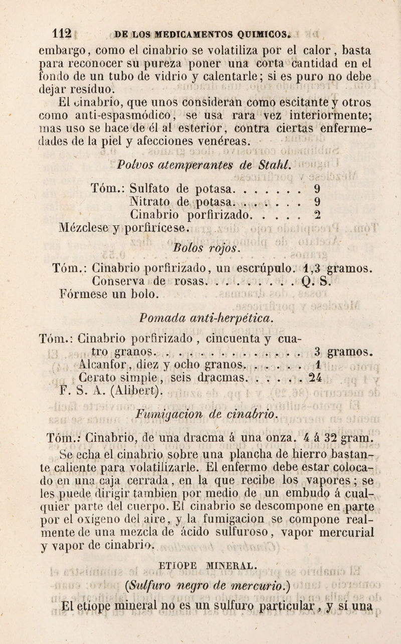 embargo, como el cinabrio se volatiliza por el calor , basta para reconocer su pureza poner una corta cantidad en el fondo de un tubo de vidrio y calentarle; si es puro no debe dejar residuo. El cinabrio, que unos consideran como escitantey otros como anti-espasmódico, se usa rara vez interiormente; mas uso se hace de él al esterior, contra ciertas enferme¬ dades de la piel y afecciones venéreas. Polvos atemperantes de Stakl. Tóm.: Sulfato de potasa.9 Nitrato de potasa.9 Cinabrio porfirizado.2 Mézclese y porfirícese. Potos rojos. Tóm.: Cinabrio porfirizado, un escrúpulo. 1,3 gramos. Conserva de rosas.Q. S. Fórmese un bolo. Pomada anti-herpética. Tóm.: Cinabrio porfirizado , cincuenta y cua¬ tro granos. 3 gramos. Alcanfor, diez y ocho granos. ...... 1 Cerato simple, seis dracmas.24 F. S. A. (Alibert). Fumigación de cinabrio. Tóm.: Cinabrio, de una dracma á una onza. 4 á 32 gram. Se echa el cinabrio sobre una plancha de hierro bastan¬ te caliente para volatilizarle. El enfermo debe estar coloca¬ do en una caja cerrada, en la que recibe los vapores ; se les puede dirigir también por medio de un embudo á cual¬ quier parte del cuerpo. El cinabrio se descompone en parte por el oxígeno del aire, y la fumigación se compone real¬ mente de una mezcla de ácido sulfuroso, vapor mercurial y vapor de cinabrio. ETIOPE MINERAL. ... • ' ’ M; - : .. . {Sulfuro negro de mercurio.) El etíope mineral no es un sulfuro particular, y sí una