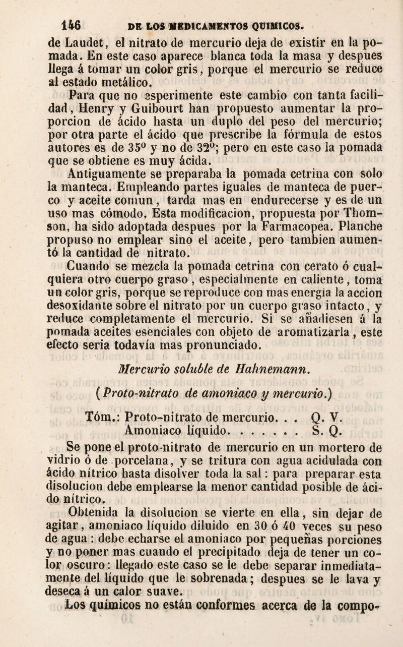 de Laudet, el nitrato de mercurio deja de existir en la po¬ mada. En este caso aparece blanca toda la masa y después llega á tomar un color gris, porque el mercurio se reduce al estado metálico. Para que no esperimente este cambio con tanta facili¬ dad , Henry y Guibourt han propuesto aumentar la pro¬ porción de ácido hasta un duplo del peso del mercurio; por otra parte el ácido que prescribe la fórmula de estos autores es de 35° y no de 32°; pero en este caso la pomada que se obtiene es muy ácida. Antiguamente se preparaba la pomada cetrina con solo la manteca. Empleando partes iguales de manteca de puer¬ co y aceite común, tarda mas en endurecerse y es de un uso mas cómodo. Esta modificación, propuesta por Thom¬ son, ha sido adoptada después por la Farmacopea. Planche propuso no emplear sino el aceite, pero también aumen¬ tó la cantidad de nitrato. Cuando se mezcla la pomada cetrina con cerato ó cual¬ quiera otro cuerpo graso , especialmente en caliente, toma un color gris, porque se reproduce con mas energía la acción desoxidante sobre el nitrato por un cuerpo graso intacto, y reduce completamente el mercurio. Si se añadiesen á la pomada aceites esenciales con objeto de aromatizarla , este efecto seria todavía mas pronunciado. Mercurio soluble de Halmemann. (Proto-nitrato de amoniaco y mercurio.) Tóm.: Proto-nitrato de mercurio. . . Q. V. Amoniaco líquido.S. Q. Se pone el proto-nitrato de mercurio en un mortero de vidrio ó de porcelana, y se tritura con agua acidulada con ácido nítrico hasta disolver toda la sal : para preparar esta disolución debe emplearse la menor cantidad posible de áci¬ do nítrico. Obtenida la disolución se vierte en ella, sin dejar de agitar, amoniaco líquido diluido en 30 ó 40 veces su peso de agua : debe echarse el amoniaco por pequeñas porciones y no poner mas cuando el precipitado deja de tener un co¬ lor oscuro: llegado este caso se le debe separar inmediata¬ mente del líquido que le sobrenada; después se le lava y deseca á un calor suave. Los químicos no están conformes acerca de la compo~