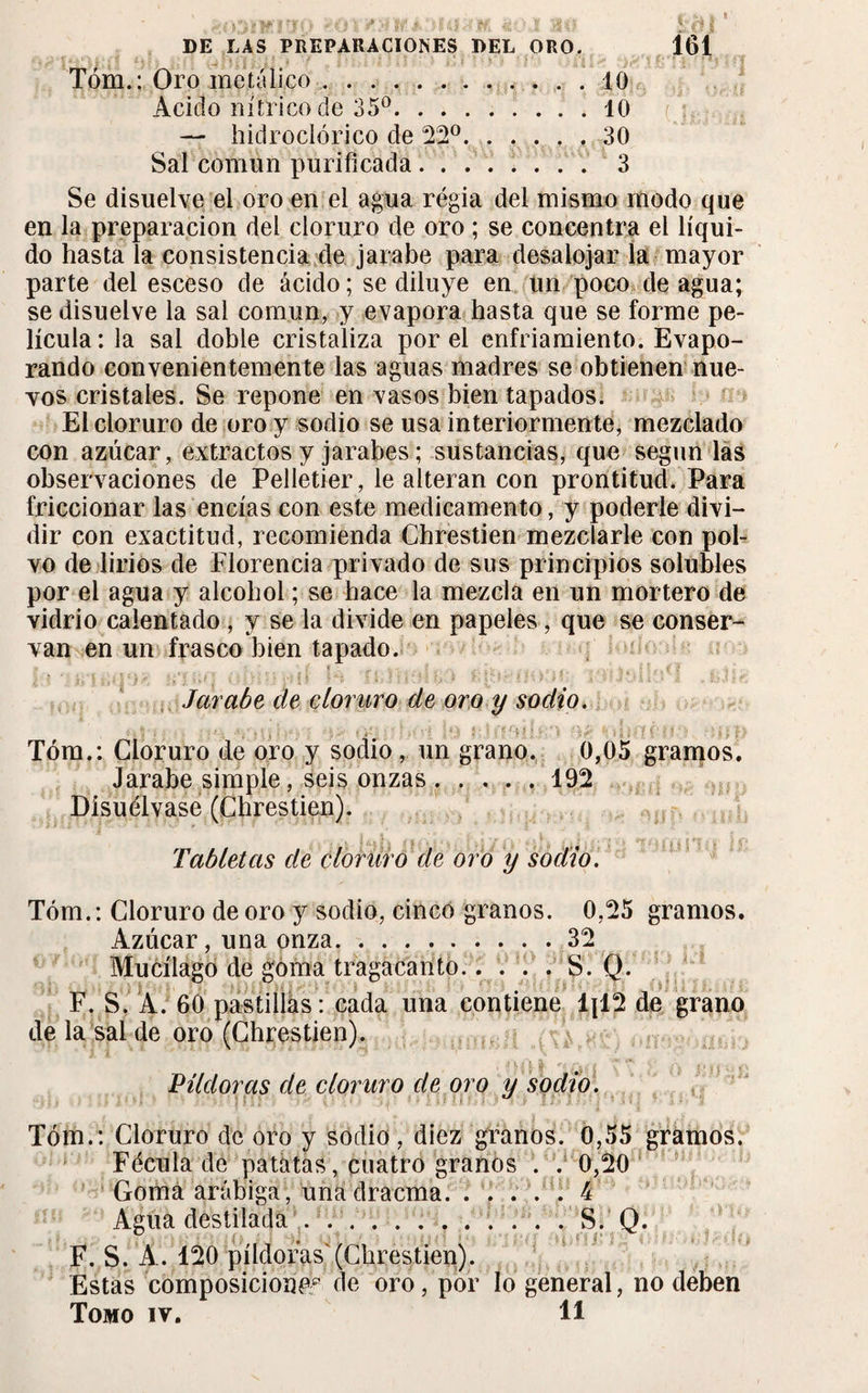 Tóm.: Oro metálico.10 Acido nítrico de 35°.40 — hidroclórico de 22°.,30 Sal común purificada. 3 Se disuelve el oro en el agua régia del mismo modo que en la preparación del cloruro de oro ; se concentra el líqui¬ do hasta la consistencia de jarabe para desalojar la mayor parte del esceso de ácido ; se diluye en un poco de agua; se disuelve la sal común, y evapora hasta que se forme pe¬ lícula: la sal doble cristaliza por el enfriamiento. Evapo¬ rando convenientemente las aguas madres se obtienen nue¬ vos cristales. Se repone en vasos bien tapados. El cloruro de oro y sodio se usa interiormente, mezclado con azúcar, extractos y jarabes ; sustancias, que según las observaciones de Pelletier, le alteran con prontitud. Para friccionar las encías con este medicamento, y poderle divi¬ dir con exactitud, recomienda Chrestien mezclarle con pol¬ vo de lirios de Florencia privado de sus principios solubles por el agua y alcohol ; se hace la mezcla en un mortero de vidrio calentado , y se la divide en papeles, que se conser¬ van en un frasco bien tapado. Jarabe de cloruro de oro y sodio. Tóm.: Cloruro de oro y sodio, un grano. 0,05 gramos. Jarabe simple, seis onzas.192 Disuélvase (Chrestien). Tabletas de cloruro de oro y sodio. Tóm.: Cloruro de oro y sodio, cinco granos. 0,25 gramos. Azúcar, una onza.32 Mucílago de goma tragacanto..... S. Q. F. S. A. 60 pastillas : cada una contiene 1x12 de grano de la sal de oro (Chrestien). Pildoras de cloruro de oro y sodio. Tóm.: Cloruro de oro y sodio, diez granos. 0,55 gramos. Fécula de patatas, cuatro granos . . 0,20 Goma arábiga, unadracma. . . ... 4 Agua destilada ............ S. Q. F. S. A. 120 píldoras'(Chrestien). Estas composición^ de oro, por lo general, no deben Tomo iv. 11