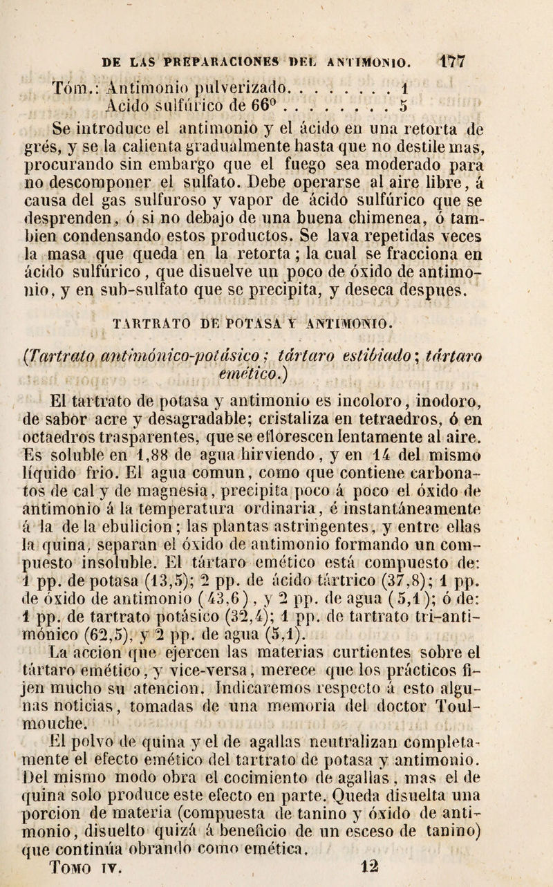 Tóm.: Antimonio pulverizado.1 Acido sulfúrico de 66°.5 Se introduce el antimonio y el ácido en una retorta de grés, y se la calienta gradualmente hasta que no destile mas, procurando sin embargo que el fuego sea moderado para no descomponer el sulfato. Debe operarse ai aire libre, á causa del gas sulfuroso y vapor de ácido sulfúrico que se desprenden, ó si no debajo de una buena chimenea, ó tam¬ bién condensando estos productos. Se lava repetidas veces la masa que queda en la retorta ; la cual se fracciona en ácido sulfúrico , que disuelve un poco de óxido de antimo¬ nio, y en sub-sulfato que se precipita, y deseca después. TARTRATO DE POTASA Y ANTIMONIO. (Tartrato antimónicp-potásico ; tártaro entibiado ; tártaro emético.) El tartrato de potasa y antimonio es incoloro, inodoro, de sabor acre y desagradable; cristaliza en tetraedros, ó en octaedros trasparentes, que se eñorescen lentamente al aire. Es soluble en 1,88 de agua hirviendo, yen 14 del mismo líquido frió. El agua común, como que contiene carbona- tos de cal y de magnesia, precipita poco á poco el óxido de antimonio á la temperatura ordinaria, é instantáneamente á la de la ebulición ; las plantas astringentes, y entre ellas la quina, separan el óxido de antimonio formando un com¬ puesto insoluble. El tártaro emético está compuesto de: 1 pp. de potasa (13,5); 2 pp. de ácido tártrico (37,8); 1 pp. de óxido de antimonio (43,6), y 2 pp. de agua (5,1 ); ó de: 1 pp. de tartrato potásico (32,4); 1 pp. de tartrato tri-anti- mónico (62,5), y 2 pp. de agua (5,1). La acción que ejercen las materias curtientes sobre el tártaro emético, y vice-versa, merece que los prácticos fi¬ jen mucho su atención, Indicaremos respecto á esto algu¬ nas noticias, tomadas de una memoria del doctor Toul- mouche. El polvo de quina y el de agallas neutralizan completa¬ mente el efecto emético del tartrato de potasa y antimonio. Del mismo modo obra el cocimiento de agallas , mas el de quina solo produce este efecto en parte. Queda disuelta una porción de materia (compuesta de tanino y óxido de anti¬ monio, disuelto quizá á beneficio de un esceso de tanino) que continúa obrando como emética. Tomo iv.