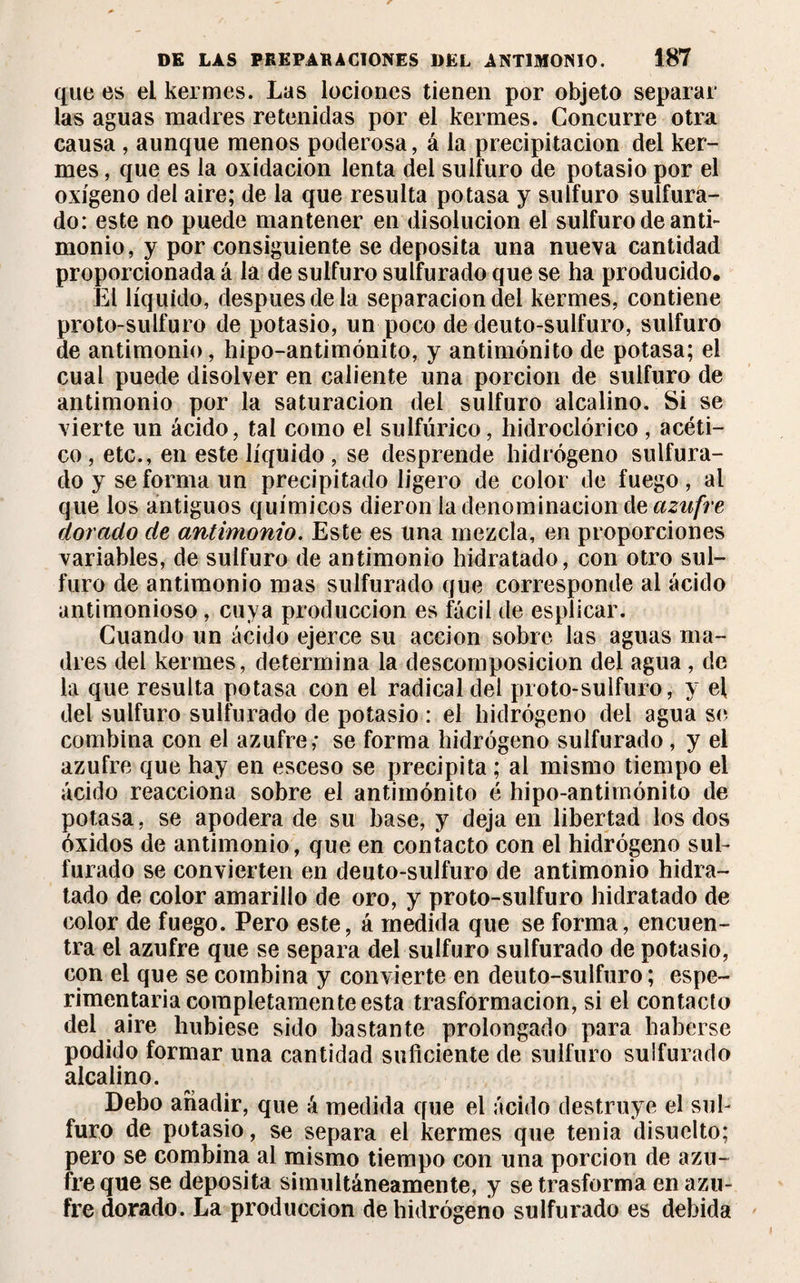 que es ei kermes. Las lociones tienen por objeto separar las aguas madres retenidas por el kermes. Concurre otra causa , aunque menos poderosa, á la precipitación del ker¬ mes , que es la oxidación lenta del sulfuro de potasio por el oxígeno del aire; de la que resulta potasa y sulfuro sulfura¬ do: este no puede mantener en disolución el sulfuro de anti¬ monio, y por consiguiente se deposita una nueva cantidad proporcionada á la de sulfuro sulfurado que se ha producido. El líquido, después de la separación del kermes, contiene proto-sulfuro de potasio, un poco de deuto-sulfuro, sulfuro de antimonio, hipo-antimónito, y antimónito de potasa; ei cual puede disolver en caliente una porción de sulfuro de antimonio por la saturación del sulfuro alcalino. Si se vierte un ácido, tal como el sulfúrico, hidroclórico, acéti¬ co , etc., en este líquido , se desprende hidrógeno sulfura¬ do y se forma un precipitado ligero de color de fuego, al que los antiguos químicos dieron la denominación de azufre dorado de antimonio. Este es una mezcla, en proporciones variables, de sulfuro de antimonio hidratado, con otro sul¬ furo de antimonio mas sulfurado que corresponde al ácido antimonioso , cuya producción es fácil de esplicar. Cuando un ácido ejerce su acción sobre las aguas ma¬ dres del kermes, determina la descomposición del agua, de la que resulta potasa con el radical del proto-sulfuro, y el del sulfuro sulfurado de potasio : el hidrógeno del agua se combina con el azufre,* se forma hidrógeno sulfurado , y el azufre que hay en esceso se precipita ; al mismo tiempo el ácido reacciona sobre el antimónito é hipo-antimónito de potasa, se apodera de su base, y deja en libertad los dos óxidos de antimonio, que en contacto con el hidrógeno sul¬ furado se convierten en deuto-sulfuro de antimonio hidra¬ tado de color amarillo de oro, y proto-sulfuro hidratado de color de fuego. Pero este, á medida que se forma, encuen¬ tra el azufre que se separa del sulfuro sulfurado de potasio, con el que se combina y convierte en deuto-sulfuro ; espe- rimentaria completamente esta trasformacion, si el contacto del aire hubiese sido bastante prolongado para haberse podido formar una cantidad suficiente de sulfuro sulfurado alcalino. Debo añadir, que á medida que el ácido destruye el sul¬ furo de potasio, se separa el kermes que tenia disuclto; pero se combina al mismo tiempo con una porción de azu¬ fre que se deposita simultáneamente, y se trasforma en azu¬ fre dorado. La producción de hidrógeno sulfurado es debida