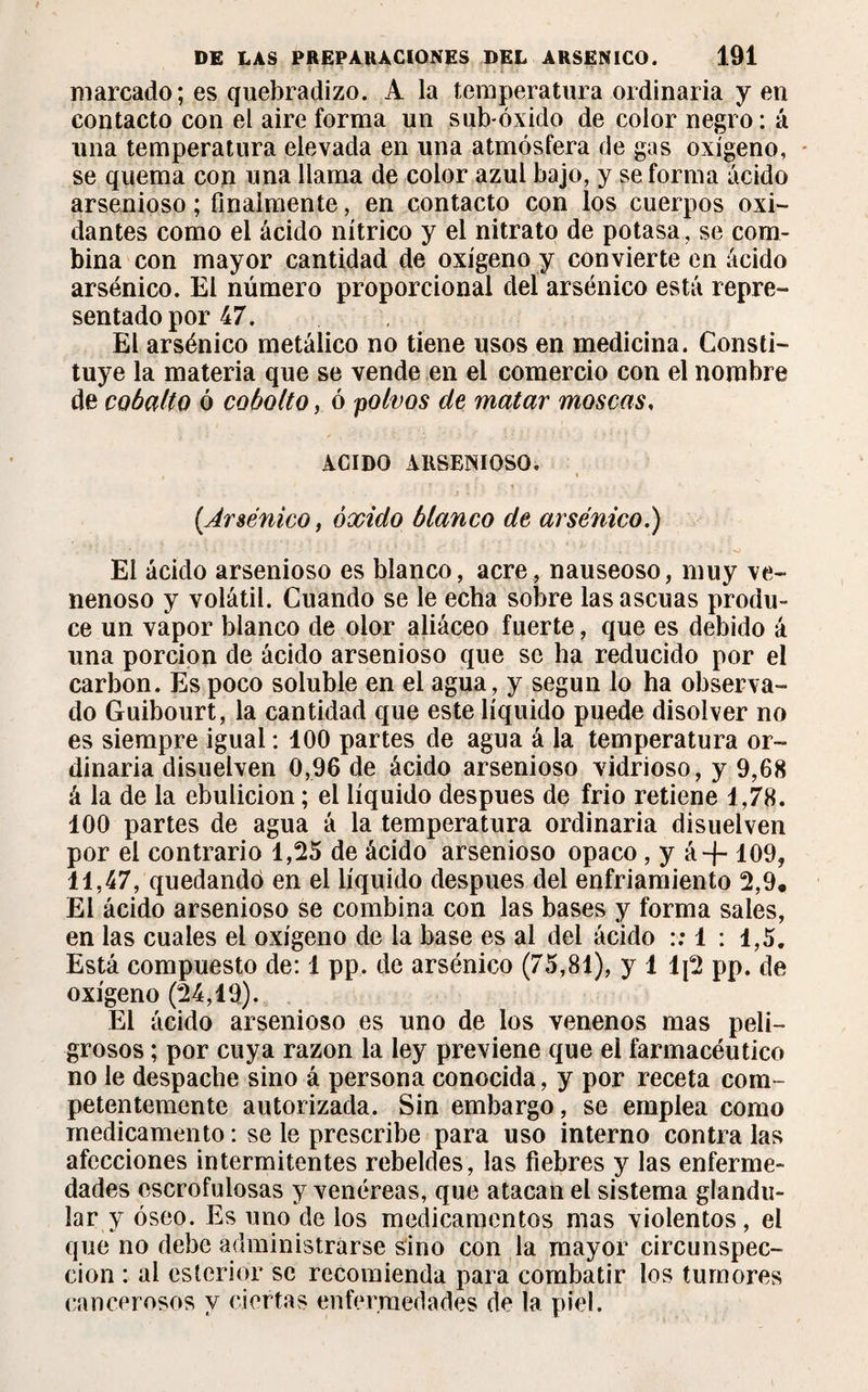 marcado; es quebradizo. A la temperatura ordinaria y en contacto con el aire forma un sub-óxido de color negro : á una temperatura elevada en una atmósfera de gas oxígeno, se quema con una llama de color azul bajo, y se forma ácido arsenioso; finalmente, en contacto con los cuerpos oxi¬ dantes como el ácido nítrico y el nitrato de potasa, se com¬ bina con mayor cantidad de oxígeno y convierte en ácido arsénico. El número proporcional del arsénico está repre¬ sentado por 47. El arsénico metálico no tiene usos en medicina. Consti¬ tuye la materia que se vende en el comercio con el nombre de cobalto ó cohollo, ó polvos de matar moscas, ACIDO ARSENIOSO* (Arsénico, óxido blanco de arsénico.) El ácido arsenioso es blanco, acre, nauseoso, muy ve¬ nenoso y volátil. Cuando se le echa sobre las ascuas produ¬ ce un vapor blanco de olor aliáceo fuerte, que es debido á una porción de ácido arsenioso que se ha reducido por el carbon. Es poco soluble en el agua, y según lo ha observa¬ do Guibourt, la cantidad que este líquido puede disolver no es siempre igual : 100 partes de agua á la temperatura or¬ dinaria disuelven 0,96 de ácido arsenioso vidrioso, y 9,68 á la de la ebulición ; el líquido después de frió retiene 1,78. 100 partes de agua á la temperatura ordinaria disuelven por el contrario 1,25 de ácido arsenioso opaco, y á + 109, 11,47, quedando en el líquido después del enfriamiento 2,9* El ácido arsenioso se combina con las bases y forma sales, en las cuales el oxígeno de la base es al del ácido :: 1 : 1,5. Está compuesto de: 1 pp. de arsénico (75,81), y 1 1¡2 pp. de oxígeno (24,19). El ácido arsenioso es uno de los venenos mas peli¬ grosos ; por cuya razón la ley previene que el farmacéutico no le despache sino á persona conocida, y por receta com¬ petentemente autorizada. Sin embargo, se emplea como medicamento : se le prescribe para uso interno contra las afecciones intermitentes rebeldes, las fiebres y las enferme¬ dades escrofulosas y venéreas, que atacan el sistema glandu¬ lar y óseo. Es uno de los medicamentos mas violentos, el que no debe administrarse sino con la mayor circunspec¬ ción : al esterior se recomienda para combatir los tumores cancerosos y ciertas enfermedades de la piel.