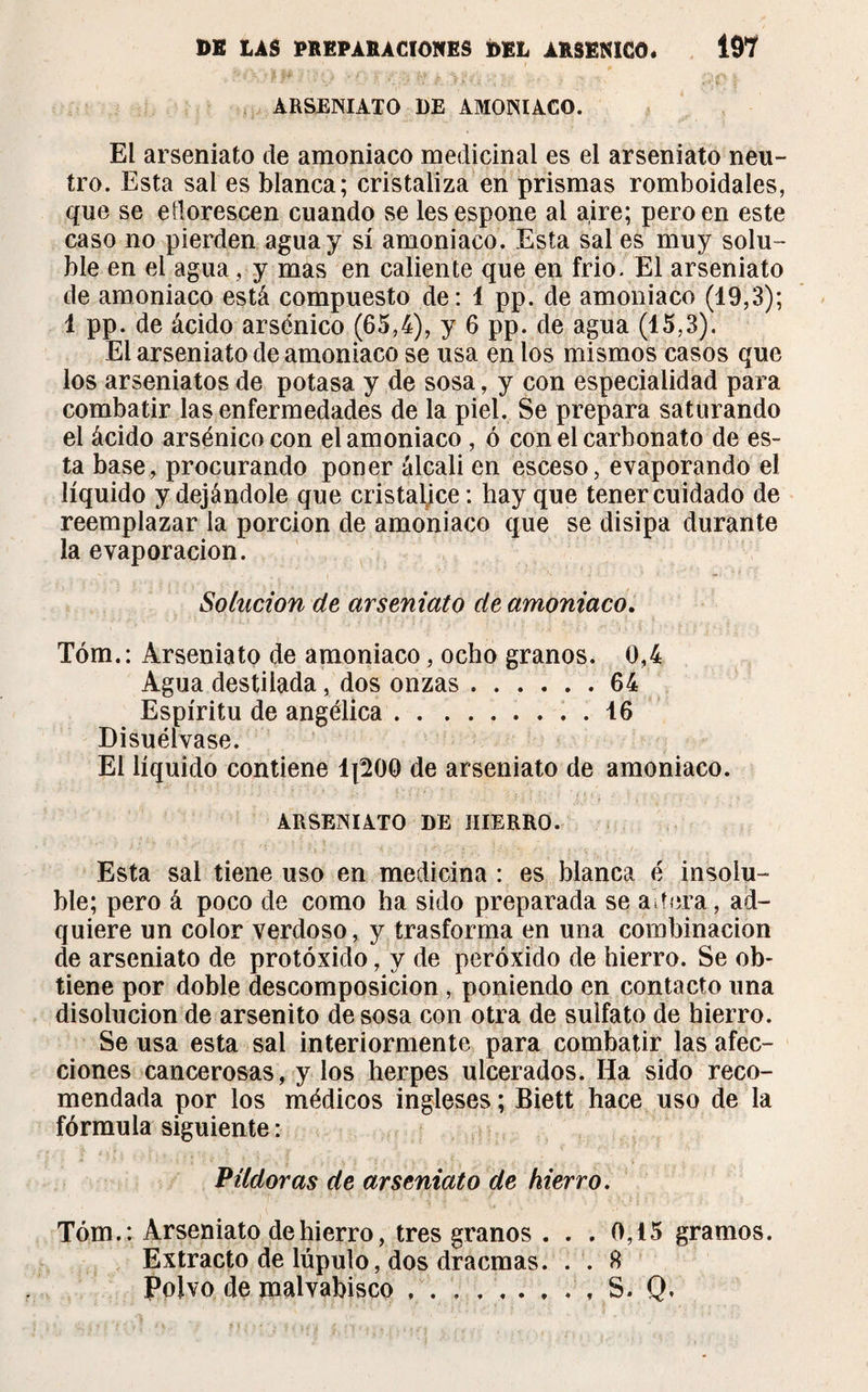 ARSENIATO DE AMONIACO. El arseniato de amoniaco medicinal es el arseniato neu¬ tro. Esta sal es blanca; cristaliza en prismas romboidales, que se eflorescen cuando se lesespone al aire; pero en este caso no pierden agua y sí amoniaco. Esta sal es muy solu¬ ble en el agua, y mas en caliente que en frió. El arseniato de amoniaco está compuesto de: 1 pp. de amoniaco (19,3); 1 pp. de ácido arsénico (65,4), y 6 pp. de agua (15,3). El arseniato de amoniaco se usa en los mismos casos que los arseniatos de potasa y de sosa, y con especialidad para combatir las enfermedades de la piel. Se prepara saturando el ácido arsénico con el amoniaco , ó con el carbonato de es¬ ta base, procurando poner álcali en esceso, evaporando el líquido y dejándole que cristalice : hay que tener cuidado de reemplazar la porción de amoniaco que se disipa durante la evaporación. Solución de arseniato de amoniaco. Tóm.: Arseniato de amoniaco, ocho granos. 0,4 Agua destilada, dos onzas.64 Espíritu de angélica.16 Disuélvase. El líquido contiene 1|200 de arseniato de amoniaco. ARSENIATO DE HIERRO. Esta sal tiene uso en medicina : es blanca é insolu¬ ble; pero á poco de como ha sido preparada se adera, ad¬ quiere un color verdoso, y trasforma en una combinación de arseniato de protóxido, y de peróxido de hierro. Se ob¬ tiene por doble descomposición , poniendo en contacto una disolución de arsenito de sosa con otra de sulfato de hierro. Se usa esta sal interiormente para combatir las afec¬ ciones cancerosas, y los herpes ulcerados. Ha sido reco¬ mendada por los médicos ingleses ; Biett hace uso de la fórmula siguiente : Pildoras de arseniato de hierro. Tóm.: Arseniato de hierro, tres granos . . . 0,15 gramos. Extracto de lúpulo, dos dracmas. . . 8 Polvo de malvabisco , . ... S. Q.