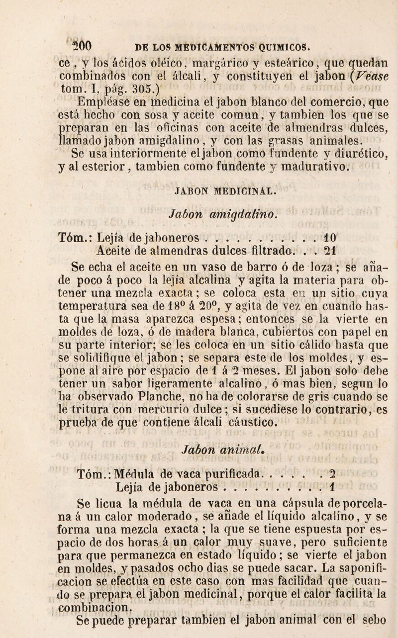 ce , y los ácidos oléico, margárico y esteárico, que quedan combinados con el álcali, y constituyen el jabón (Véase tom. I, pág. 305.) Empléase en medicina el jabón blanco del comercio, que está hecho con sosa y aceite común, y también los que se preparan en las oficinas con aceite de almendras dulces, llamado jabón amigdalino, y con las grasas animales. Se usa interiormente el jabón com o fundente y diurético, y al esterior, también como fundente y madurativo. JABON MEDICINAL. Jabón amigdalino. Tóm.: Lejía de jaboneros.10 Aceite de almendras dulces filtrado. . . 21 Se echa el aceite en un vaso de barro ó de loza ; se aña¬ de poco á poco la lejía alcalina y agita la materia para ob¬ tener una mezcla exacta ; se coloca esta en un sitio cuya temperatura sea de 18° á 20°, y agita de vez en cuando has¬ ta que la masa aparezca espesa ; entonces se la vierte en moldes de loza, ó de madera blanca, cubiertos con papel en su parte interior; se les coloca en un sitio cálido basta que se solidifique el jabón ; se separa este de los moldes, y es- pone al aire por espacio de 1 á 2 meses. El jabón solo debe tener un sabor ligeramente alcalino, ó mas bien, según lo lia observado Planche, no ha de colorarse de gris cuando se le tritura con mercurio dulce ; si sucediese lo contrario, es prueba de que contiene álcali cáustico. Jabón animal. Tóm.: Médula de vaca purificada.2 Lejía de jaboneros.. . . 1 Se licúa la médula de vaca en una cápsula de porcela¬ na á un calor moderado, se añade el líquido alcalino, y se forma una mezcla exacta ; la que se tiene espuesta por es¬ pacio de dos horas á un calor muy suave, pero suficiente para que permanezca en estado líquido ; se vierte el jabón en moldes, y pasados ocho dias se puede sacar. La saponifi¬ cación se efectúa en este caso con mas facilidad que cuan¬ do se prepara el jabón medicinal, porque el calor facilita la combinación. Se puede preparar también el jabón animal con el sebo