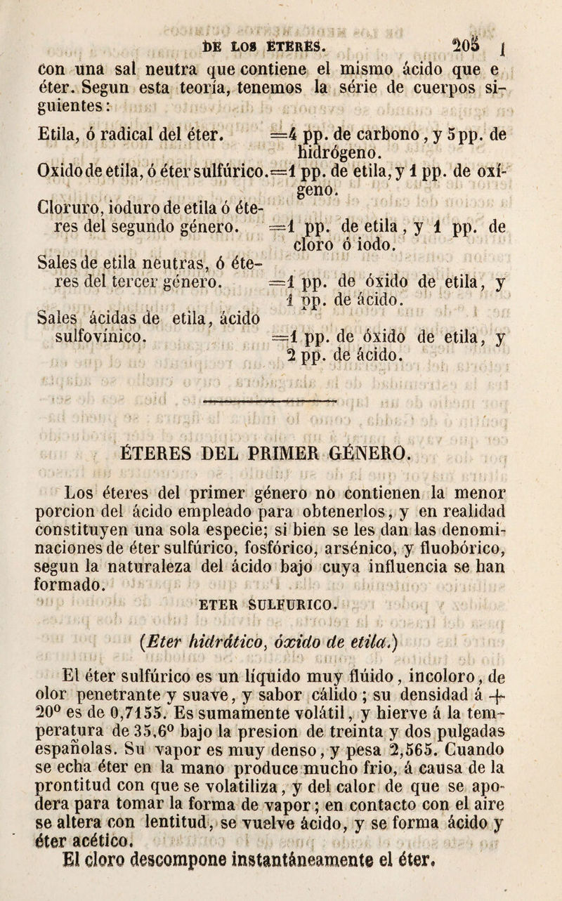 de toa Eteres. 2oS j Con una sal neutra que contiene el mismo ácido que e éter. Según esta teoría, tenemos la série de cuerpos si¬ guientes : Etila, ó radical del éter. =4 pp. de carbono, y 5pp. de hidrógeno. Oxidode etila, ó éter‘sulfúrico.=1 pp. de etila, y 1 pp. de oxí¬ geno. Cloruro, ioduro de etila ó éte¬ res del segundo género. —1 pp. de etila , y 1 pp. de cloro ó iodo. Sales de etila neutras, ó éte¬ res del tercer género. =1 pp. de óxido de etila, y 1 pp. de ácido. Sales ácidas de etila, ácido sulfovínico. =1 pp. de óxido de etila, y 2 pp. de ácido. ÉTERES DEL PRIMER GÉNERO. Los éteres del primer género no contienen la menor porción del ácido empleado para obtenerlos, y en realidad constituyen una sola especie; si bien se les dan las denomi¬ naciones de éter sulfúrico, fosfórico, arsénico, y fluobórico, según la naturaleza del ácido bajo cuya influencia se han formado. ETER SULFURICO. {Eter hidrático, óxido de etila.) El éter sulfúrico es un líquido muy flúido, incoloro, de olor penetrante y suave, y sabor cálido ; su densidad á -f 20° es de 0,7155. Es sumamente volátil, y hierve á la tem¬ peratura de 35,6° bajo la presión de treinta y dos pulgadas españolas. Su vapor es muy denso, y pesa 2,565. Cuando se echa éter en la mano produce mucho frió, á causa de la prontitud con que se volatiliza, y del calor de que se apo¬ dera para tomar la forma de vapor ; en contacto con el aire se altera con lentitud, se vuelve ácido, y se forma ácido y éter acético. El cloro descompone instantáneamente el éter.