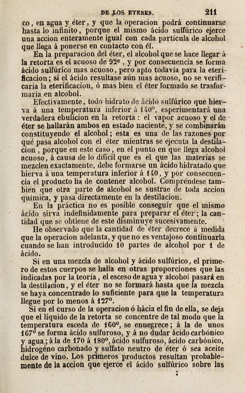 co, en agua y éter, y que la operación podrá continuarse hasta lo infinito, porque el mismo ácido sulfúrico ejerce una acción enteramente igual con cada partícula de alcohol que llega á ponerse en contacto con él. En la preparación del éter, el alcohol que se hace llegar á la retorta es el acuoso de 92e , y por consecuencia se forma ácido sulfúrico mas acuoso, pero apto todavía para la eterí* ficacion; si el ácido resultase aún mas acuoso, no se verift- caria la eterificacion, ó mas bien el éter formado se trasfor- maria en alcohol. Efectivamente, todo hidrato de ácido sulfúrico que hier¬ va á una temperatura inferior á 140°, esperimentará una verdadera ebulición en la retorta : el vapor acuoso y el de éter se hallarán ambos en estado naciente, y se combinarán constituyendo el alcohol ; esta es una de las razones por qué pasa alcohol con el éter mientras se ejecuta la destila¬ ción , porque en este caso, en el punto en que llega alcohol acuoso, á causa de lo difícil que es el que las materias se mezclen exactamente, debe formarse un ácido hidratado que hierva áuna temperatura inferior á 140, y por consecuen¬ cia el producto ha de contener alcohol. Compréndese tam¬ bién que otra parte de alcohol se sustrae de toda acción química, y pasa directamente en la destilación. En la práctica no es posible conseguir que el mismo ácido sirva indefinidamente para preparar el éter ; la can¬ tidad que se obtiene de este disminuye sucesivamente. He observado que la cantidad de éter decrece á medida que la Operación adelanta, y que no es ventajoso continuarla cuando se han introducido 10 partes de alcohol por 1 de ácido. Si en una mezcla de alcohol y ácido sulfúrico, el prime¬ ro de estos cuerpos se halla en otras proporciones que las indicadas por la teoría, el esceso de agua y alcohol pasará en la destilación, y el éter no se formará hasta que la mezcla se haya concentrado lo suficiente para que la temperatura llegue por lo menos á 127°. Si en el curso de la operación ó hácia el fin de ella, se deja que el líquido de la retorta se concentre de tal modo que la temperatura esceda de 160°, se ennegrece; á la de unos 167° se forma ácido sulfuroso, y á no dudar ácido carbónico y agua ; á la de 170 á 180°, ácido sulfuroso, ácido carbónico, hidrogéno carbonado y sulfato neutro de éter ó sea aceite dulce de vino. Los primeros productos resultan probable¬ mente de la acción que ejerce el ácido sulfúrico sobre las