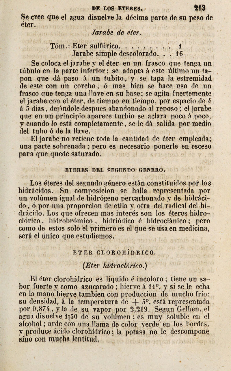 Se cree que el agua disuelve la décima parte de su peso de éter. Jarabe de éter. Tóm.:Eter sulfúrico.1 Jarabe simple descolorado. . . 16 Se coloca el jarabe y el éter en un frasco que tenga un túbulo en la parte inferior; se adapta á este último un ta¬ pón que dá paso á un tubito, y se tapa la estremidad de este con un corcho, ó mas bien se hace uso de un frasco que tenga una llave en su base; se agita fuertemente el jarabe con el éter, de tiempo en tiempo, por espacio de 4 á 5 dias, dejándole después abandonado al reposo ; el jarabe que en un principio aparece turbio se aclara poco á poco, y cuando lo está completamente, se le dá salida por medio del tubo ó de la llave. El jarabe no retiene toda la cantidad de éter empleada; una parte sobrenada ; pero es necesario ponerle en csceso para que quede saturado. ETERES DEL SEGUNDO GENERO. Los éteres del segundo género están constituidos por los hidrácidos. Su composición se halla representada por un volúmen igual de hidrógeno percarbonado y de hidráci- do, ó por una proporción de etila y otra del radical del hi- drácido. JjOS que ofrecen mas interés son los éteres hidro- clórico, hidrobrómico , hidriódico é hidrociánico ; pero como de estos solo el primero es el que se usa en medicina, será el único que estudiemos. ETER CLOROHÍDRICO. (Eter hidroclórico.) El éter clorohídrico es líquido é incoloro ; tiene un sa¬ bor fuerte y como azucarado ; hierve á li°, y si se le echa en la mano hierve también con producción de mucho frío: su densidad, á la temperatura de + 5o, está representada por 0,874, y la de su vapor por M19. Según Gelhen, el agua disuelve 1¡50 de su volúmen ; es muy soluble en el alcohol ; arde con una llama de color verde en los bordes, y produce ácido clorohídrico; la potasa no le descompone sino con mucha lentitud,