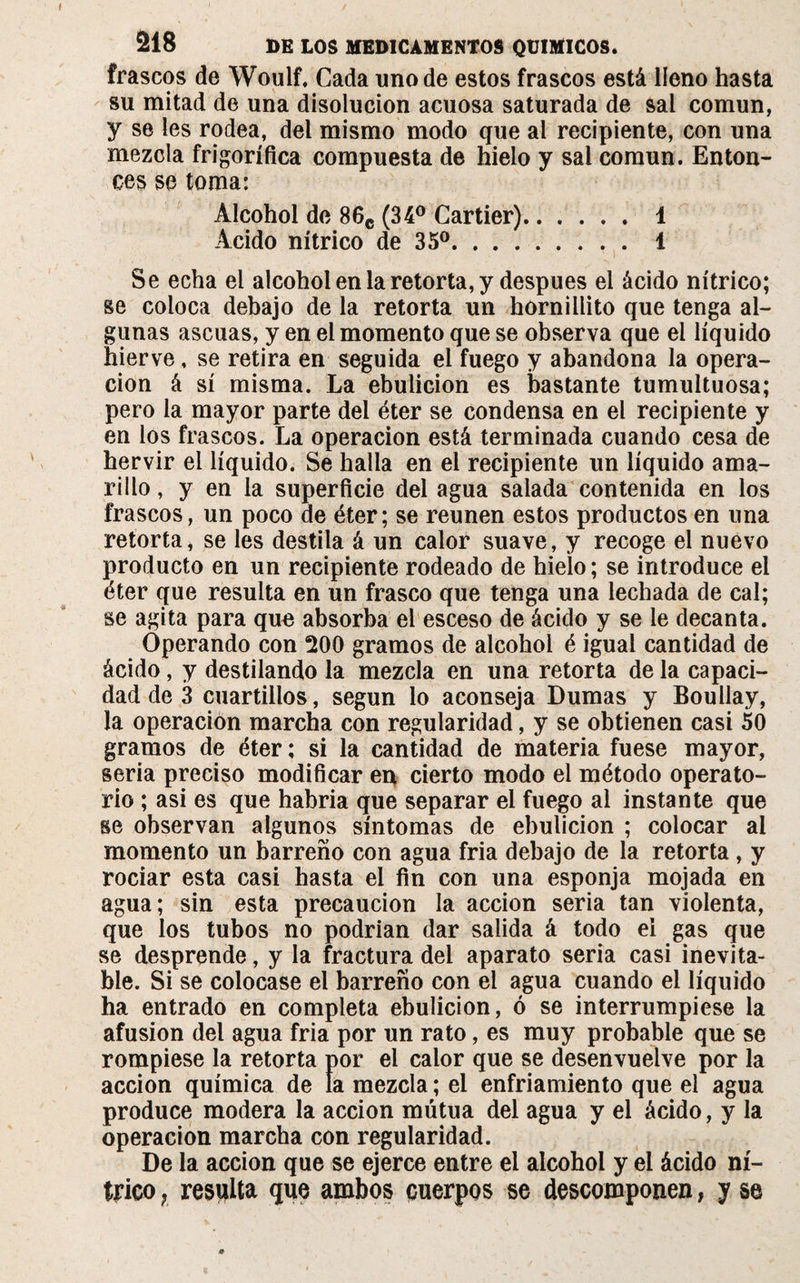 frascos de Woulf. Cada uno de estos frascos está lleno hasta su mitad de una disolución acuosa saturada de sal común, y se les rodea, del mismo modo que ai recipiente, con una mezcla frigorífica compuesta de hielo y sai común. Enton¬ ces se toma: Alcohol de 86c (34° Cartier). 1 Acido nítrico de 35°. 1 Se echa el alcohol en la retorta, y después el ácido nítrico; se coloca debajo de la retorta un hornillito que tenga al¬ gunas ascuas, y en el momento que se observa que el líquido hierve, se retira en seguida el fuego y abandona la opera¬ ción á sí misma. La ebulición es bastante tumultuosa; pero la mayor parte del éter se condensa en el recipiente y en los frascos. La operación está terminada cuando cesa de hervir el líquido. Se halla en el recipiente un líquido ama¬ rillo , y en la superficie del agua salada contenida en los frascos, un poco de éter; se reúnen estos productos en una retorta, se les destila á un calor suave, y recoge el nuevo producto en un recipiente rodeado de hielo; se introduce el éter que resulta en un frasco que tenga una lechada de cal; se agita para que absorba el esceso de ácido y se le decanta. Operando con Ü00 gramos de alcohol é igual cantidad de ácido, y destilando la mezcla en una retorta de la capaci¬ dad de 3 cuartillos, según lo aconseja Dumas y Boullay, la operación marcha con regularidad, y se obtienen casi 50 gramos de éter ; si la cantidad de materia fuese mayor, seria preciso modificar en cierto modo el método operato¬ rio ; asi es que habría que separar el fuego al instante que se observan algunos síntomas de ebulición ; colocar ai momento un barreño con agua fria debajo de la retorta, y rociar esta casi hasta el fin con una esponja mojada en agua; sin esta precaución la acción seria tan violenta, que los tubos no podrían dar salida á todo el gas que se desprende, y la fractura del aparato seria casi inevita¬ ble. Si se colocase el barreño con el agua cuando el líquido ha entrado en completa ebulición, ó se interrumpiese la afusión del agua fria por un rato, es muy probable que se rompiese la retorta por el calor que se desenvuelve por la acción química de la mezcla ; el enfriamiento que el agua produce modera la acción mutua del agua y el ácido, y la operación marcha con regularidad. De la acción que se ejerce entre el alcohol y el ácido ní¬ trico ? resulta que ambos cuerpos se descomponen, y se