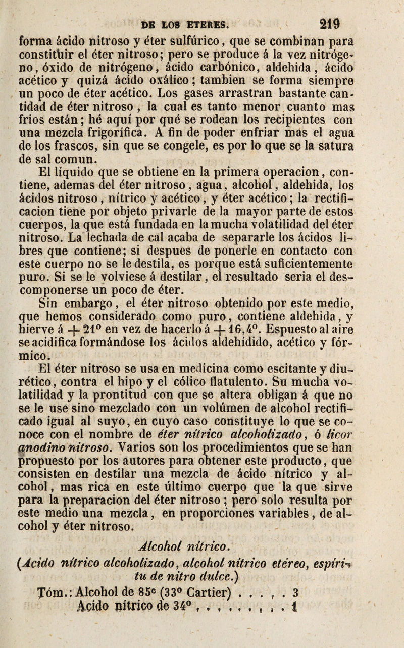 forma ácido nitroso y éter sulfúrico, que se combinan para constituir el éter nitroso; pero se produce á la vez nitróge* no, óxido de nitrógeno, ácido carbónico, aldehida, ácido acético y quizá ácido oxálico ; también se forma siempre un poco de éter acético. Los gases arrastran bastante can* tidad de éter nitroso , la cual es tanto menor cuanto mas fríos están; hé aquí por qué se rodean los recipientes con una mezcla frigorífica. A fin de poder enfriar mas el agua de los frascos, sin que se congele, es por lo que se la satura de sal común. El líquido que se obtiene en la primera operación, con¬ tiene, ademas del éter nitroso, agua, alcohol, aldehida, los ácidos nitroso, nítrico y acético, y éter acético ; la rectifi¬ cación tiene por objeto privarle de la mayor parte de estos cuerpos, la que está fundada en la mucha volatilidad del éter nitroso. La lechada de cal acaba de separarle los ácidos li¬ bres que contiene; si después de ponerle en contacto con este cuerpo no se le destila, es porque está suficientemente puro. Si se le volviese á destilar, el resultado seria el des¬ componerse un poco de éter. Sin embargo, el éter nitroso obtenido por este medio, que hemos considerado como puro, contiene aldehida, y hierve á -}- 21° en vez de hacerlo á -j-16,4°. Espuesto al aire se acidifica formándose los ácidos aldehídido, acético y fór¬ mico. El éter nitroso se usa en medicina como escitante y diu¬ rético, contra el hipo y el cólico flatulento. Su mucha vo¬ latilidad y la prontitud con que se altera obligan á que no se le use sino mezclado con un volúmen de alcohol rectifi¬ cado igual al suyo, en cuyo caso constituye lo que se co¬ noce con el nombre de éter nítrico alcoholizado, ó licor anodino nitroso. Varios son los procedimientos que se han propuesto por los autores para obtener este producto, que consisten en destilar una mezcla de ácido nítrico y al¬ cohol , mas rica en este último cuerpo que la que sirve para la preparación del éter nitroso ; pero solo resulta por este medio una mezcla, en proporciones variables, de al¬ cohol y éter nitroso. Alcohol nítrico. (Acido nítrico alcoholizado, alcohol nítrico etéreo, espiré tu de nitro dulce.) Tóm.: Alcohol de 85C (33° Cartier) . . . , . 3 Acido nítrico de 34° ... , . 1