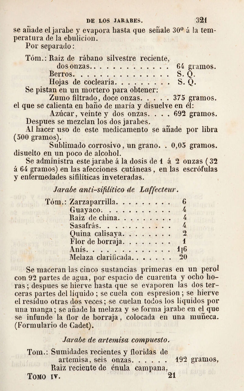 se añade el jarabe y evapora hasta que señale 30° á la tem¬ peratura de la ebulición. Por separado : Tóm.:Raiz de rábano silvestre reciente, dos onzas. 64 gramos. Berros.S. Q. Hojas de codearía.. . S. Q. Se pistan en un mortero para obtener: Zumo filtrado, doce onzas. 375 gramos. el que se calienta en baño de maria y disuelve en él: Azúcar, veinte y dos onzas. . . . 692 gramos. Después se mezclan los dos jarabes. Al hacer uso de este medicamento se añade por libra (500 gramos). Sublimado corrosivo, un grano. . 0,05 gramos, disuelto en un poco de alcohol. Se administra este jarabe á la dosis de 1 á 2 onzas (32 á 64 gramos) en las afecciones cutáneas, en las escrófulas y enfermedades sifilíticas inveteradas. Jarabe anti-sifilítico de Laffectenr. Tóm.: Zarzaparrilla. 6 Guayaco. 4 Raiz de china. 4 Sasafrás. 4 Quina calisaya. 2 Flor de borraja. 1 Anís.1]6 Melaza clarificada. 20 Se maceran las cinco sustancias primeras en un perol con 92 partes de agua, por espacio de cuarenta y ocho ho¬ ras ; después se hierve hasta que se evaporen las dos ter¬ ceras partes del líquido ; se cuela con espresion ; se hierve el residuo otras dos veces ; se cuelan todos los líquidos por una manga; se añade la melaza y se forma jarabe en el que se infunde la flor de borraja, colocada en una muñeca. (Formulario de Gadet). Jarabe de artemisa compuesto. Tom.: Sumidades recientes y floridas de artemisa, seis onzas. 492 gramos, Raiz reciente de énula campana, Tomo iv. 21