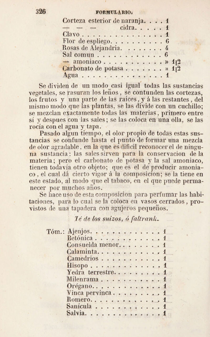 Corteza esterior de naranja. . . . 1 — — — cidra.1 Clavo. 1 Flor de espliego.6 Rosas de Alejandría.4 Sal común.6 — amoniaco.» Carbonato de potasa.» Ij2 Agua.1 s Se dividen de un modo casi igual todas las sustancias vegetales, se rasuran ios leños , se contunden las cortezas, ios frutos y una parte de las raíces, y á las restantes, del mismo modo que las plantas, se las divide con un cuchillo; se mezclan exactamente todas las materias, primero entre sí y después con las sales; se las coloca en una olla, se las rocía con el agua y tapa. Pasado algún tiempo, el olor propio de todas estas sus¬ tancias se confunde hasta el punto de formar una mezcla de olor agradable, en la que es difícil reconocer el de ningu¬ na sustancia : las sales sirven para la conservación de la materia ; pero el carbonato de potasa y la sal amoniaco, tienen todavía otro objeto; que es el de producir amonia¬ co , el cual dá cierto vigor á la composición; se la tiene en este estado, al modo que el tabaco, en el que puede perma¬ necer por muchos años. Se hace uso de esta composición para perfumar las habi¬ taciones, para lo cual se la coloca en vasos cerrados , pro¬ vistos de una tapadera con agujeros pequeños. Jé de los suizos, ó faltrank. Tóm.: Ajenjos. 1 Betónica.1 Consuelda menor.1 Calaminta.1 Camedrios.1 Hisopo. 1 Yedra terrestre.1 Milenrama.1 Orégano.1 Vinca pervinca.. . 1 Romero.1 Sanícula.1 Salvia.. . . . 1