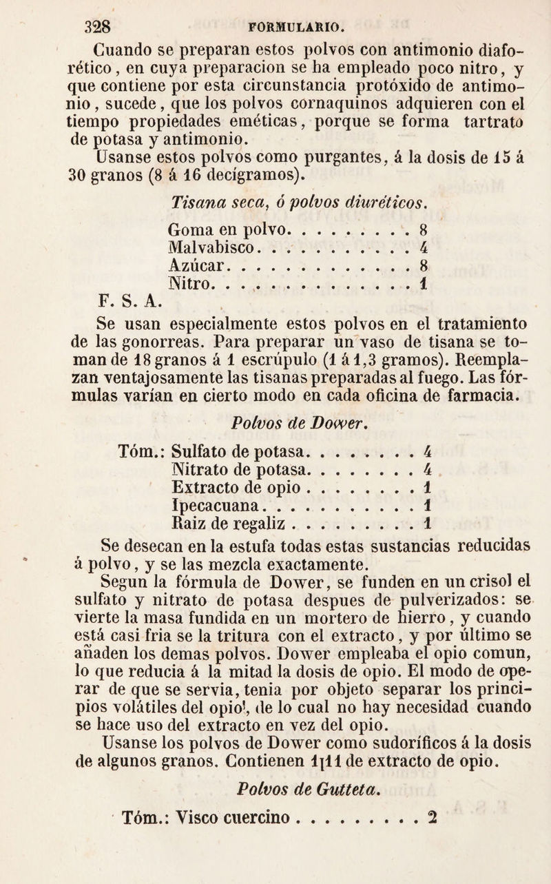 Guando se preparan estos polvos con antimonio diafo¬ rético , en cuya preparación se ha empleado poco nitro, y que contiene por esta circunstancia protóxido de antimo¬ nio , sucede, que los polvos cornaquinos adquieren con el tiempo propiedades eméticas, porque se forma tartrato de potasa y antimonio. Usanse estos polvos como purgantes, á la dosis de 15 á 30 granos (8 á 16 decigramos). Tisana seca, ó polvos diuréticos. Goma en polvo.8 Malvabisco.4 Azúcar.8 Nitro.1 F. S. A. Se usan especialmente estos polvos en el tratamiento de las gonorreas. Para preparar un vaso de tisana se to¬ man de 18 granos á 1 escrúpulo (1 ál,3 gramos). Reempla¬ zan ventajosamente las tisanas preparadas al fuego. Las fór¬ mulas varían en cierto modo en cada oficina de farmacia. Polvos de Dower. Tóm.: Sulfato de potasa.4 Nitrato de potasa.4 Extracto de opio.1 Ipecacuana.1 Raiz de regaliz.1 Se desecan en la estufa todas estas sustancias reducidas á polvo, y se las mezcla exactamente. Según la fórmula de Dower, se funden en un crisol el sulfato y nitrato de potasa después de pulverizados: se vierte la masa fundida en un mortero de hierro, y cuando está casi fria se la tritura con el extracto, y por último se añaden los demas polvos. Dower empleaba el opio común, lo que reducía á la mitad la dosis de opio. El modo de ope¬ rar de que se servia, tenia por objeto separar los princi¬ pios volátiles del opio’, de lo cual no hay necesidad cuando se hace uso del extracto en vez del opio. Usanse los polvos de Dower como sudoríficos á la dosis de algunos granos. Contienen lpt1 de extracto de opio. Polvos de Gutteta. Tóm.: Visco cuercino 2