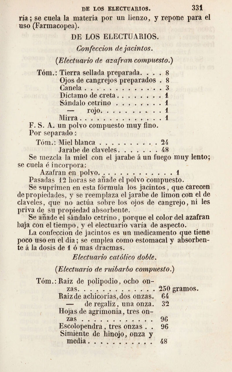 ría; se cuela la materia por un lienzo, y repone para el uso (Farmacopea). DE LOS ELECTUARIOS. Confección de jacintos. {Electuario de azafran compuesto.) Tóm.: Tierra sellada preparada. ... 8 Ojos de cangrejos preparados . 8 Canela.3 Díctamo de creta.1 Sándalo cetrino ........ 1 — rojo. i Mirra.1 F. S. A. un polvo compuesto muy fino. Por separado : Tóm.: Miel blanca.24 Jarabe de claveles.48 Se mezcla la miel con el jarabe á un fuego muy lento; se cuela é incorpora: Azafran en polvo.1 Pasadas 12 horas se añade el polvo compuesto. Se suprimen en esta fórmula los jacintos, que carecen de propiedades, y se reemplaza el jarabe de limon con el de claveles, que no actúa sobre los ojos de cangrejo, ni les priva de su propiedad absorbente. Se añade el sándalo cetrino, porque el color del azafran baja con el tiempo, y el electuario varía de aspecto. La confección de jacintos es un medicamento que tiene poco uso en el dia ; se emplea como estomacal y absorben¬ te á la dosis de 1 ó mas dracmas. Electuario católico doble. (Electuario de ruibarbo compuesto.) Tóm.:Raiz de polipodio, ocho on¬ zas. 250 gramos. Raizde achicorias, dos onzas. 64 — de regaliz, una onza. 32 Hojas de agrimonia, tres on¬ zas . 96 Escolopendra , tres onzas . . 96 Simiente de hinojo, onza y media. .......... 48