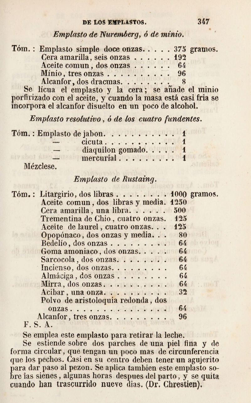 Emplasto de Nuremberg, ó de minio. Tóm, : Emplasto simple doce onzas.375 gramos. Cera amarilla, seis onzas.192 Aceite común, dos onzas.64 Minio, tres onzas.96 Alcanfor, dos dracmas. 8 Se licúa el emplasto y la cera; se añade el minio porfirizado con el aceite, y cuando la masa está casi fria se incorpora el alcanfor disuelto en un poco de alcohol. Emplasto resolutivo, ó de los cuatro fundentes. Tóm. : Emplasto de jabón. 1 — cicuta. 1 — diaquilon gomado. 1 — mercurial. i Mézclese. Emplasto de Rustaing. Tóm. : Litargirio, dos libras. 1000 gramos. Aceite común, dos libras y media. 1250 Cera amarilla, una libra. 500 Trementina de Chio, cuatro onzas. 125 Aceite de laurel, cuatro onzas. . . 125 Opopónaco, dos onzas y media. . . 80 Bedelío, dos onzas. 64 Goma amoniaco, dos onzas. 64 Sarcocola, dos onzas. 64 Incienso, dos onzas. 64 Almáciga, dos onzas. 64 Mirra, dos onzas. 64 Acibar, una onza. 32 Polvo de aristoloquia redonda, dos onzas. 64 Alcanfor, tres onzas.. 96 F. S. A. Se emplea este emplasto para retirar la leche. Se estiende sobre dos parches de una piel fina y de forma circular, que tengan un poco mas de circunferencia que los pechos. Casi en su centro deben tener un agujerito para dar paso al pezón. Se aplica también este emplasto so¬ bre ias sienes, algunas horas después del parto, y se quita cuando han trascurrido nueve dias. (Dr. Chrestien).