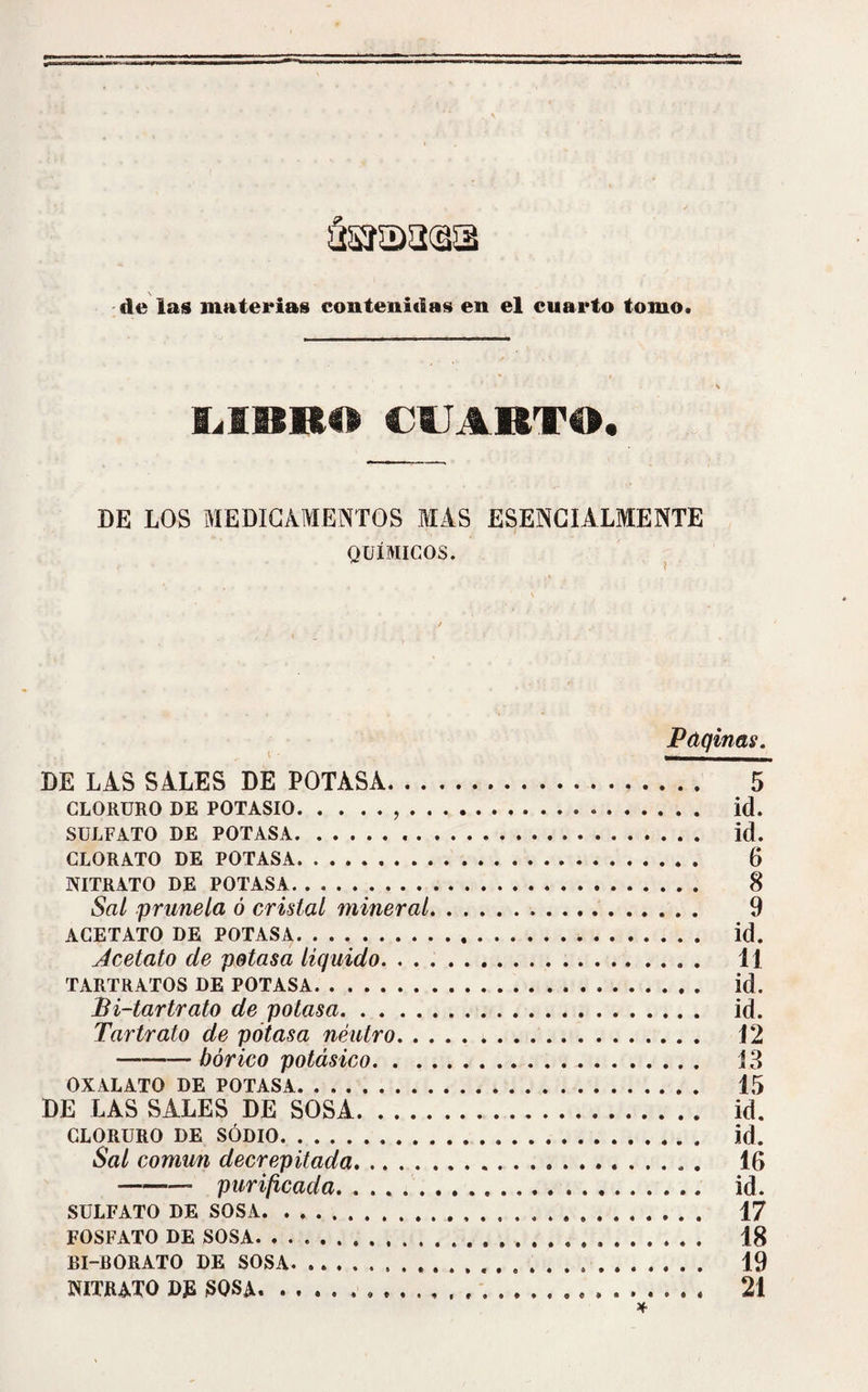 LIBRO CUARTO. DE LOS MEDICAMENTOS MAS ESENCIALMENTE QUÍMICOS. Paqinas. DE LAS SALES DE POTASA. 5 CLORURO DE POTASIO.,... id. SULFATO DE POTASA. id. CLORATO DE POTASA. 6 NITRATO DE POTASA. 8 Sal prunela ó cristal mineral. 9 ACETATO DE POTASA. id. Acetato de potasa liquido. ... . 11 TARTRATOS DE POTASA. id. Bi-tartrato de potasa. id. Tartrato de potasa neutro. 12 -bórico potásico. 13 OXALATO DE POTASA. 15 DE LAS SALES DE SOSA. id. CLORURO DE SODIO. id. Sal común decrepitada. 16 -» purificada. id. SULFATO DE SOSA. 17 FOSFATO DE SOSA. 18 BI-BORATO DE SOSA. 19 NITRATO D£ SOSA. 21