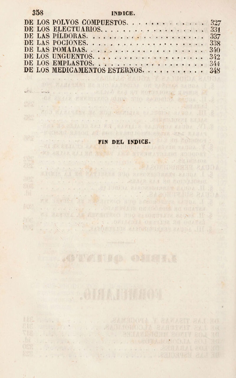 DE LOS POLVOS COMPUESTOS.327 DE LOS ELECTUARIOS.331 DE LAS PÍLDORAS. 337 DE LAS POCIONES.338 DE LAS POMADAS.340 DE LOS UNGÜENTOS.342 DE LOS EMPLASTOS.344 DE LOS MEDICAMENTOS ESTERNOS.348 FIN DEL INDICE.