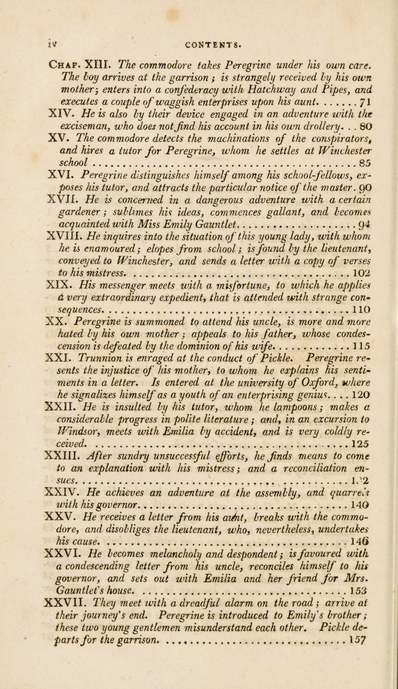 Chap. XIII. The commodore takes Peregrine under his own care. The hoy arrives at the garrison ; is strangely received by his own mother; enters into a confederacy with Hatchway and Pipes, and executes a couple of waggish enterprises upon his aunt.J\ XIV. He is also by their device engaged in an adventure with the exciseman, who does not find his account in his own drollery. . . 80 XV. The commodore detects the machinations of the conspirators, and hires a tutor for Peregrine, whom he settles at Winchester school.....85 XVI. Peregrine distinguishes himself among his school-fellows, ex¬ poses his tutor, and attracts the particular notice of the master. QO XVII. He is concerned in a dangerous adventure with a certain gardener ; sublimes his ideas, commences gallant, and becomes acquainted with Miss Emily Gauntlet.Q4 XVIII. He inquires into the situation of this young lady, with whom he is enamoured; elopes from school; is found by the lieutenant, conveyed to Winchester, and sends a letter with a copy of verses to his mistress. 102 XIX. His messenger meets with a misfortune, to which he applies d very extraordinary expedient, that is attended with strange con¬ sequences. 110 XX. Peregrine is summoned to attend his uncle, is more and more hated by his own mother; appeals to his father, whose condes¬ cension is defeated by the dominion of his wife.115 XXI. Trunnion is enraged at the conduct of Pickle. Peregrine re¬ sents the injustice of his mother, to whom he explains his senti¬ ments in a letter. Is entered at the university of Oxford, where he signalizes himself as a youth of an enterprising genius.... 120 XXII. He is insulted by his tutor, whom he lampoons; makes a considerable progress in polite literature; and, in an excursion to Windsor, meets with Emilia by accident, and is very coldly re¬ ceived.. 125 XXIII. After sundry unsuccessful efforts, he finds m,eans to come to an explanation with his mistress; and a reconciliation en¬ sues.1J2 XXIV. He achieves an adventure at the assembly, and quarreli with his governor.140 XXV. He receives a letter from his audit, breaks with the commo¬ dore, and disobliges the lieutenant, who, nevertheless, undertakes his cause.146 XXVI. He becomes melancholy and despondent; is favoured with a condescending letter from his uncle, reconciles himself to his governor, and sets out with Emilia and her friend for Mrs. Gauntlet's house.153 XXVII. They meet with a dreadful alarm on the road ; arrive at their journey's end. Peregrine is introduced to Emily's brother ; these two young gentlemen misunderstand each other. Pickle de¬ parts for the garrison. ..157