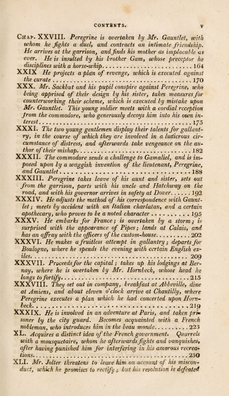 Chav. XXVIII. Peregrine is overtaken by Mr. Gauntlet, with whom he jights a duel, and contracts an intimate friendship. He arrives at the garrison, and finds his mother as implacable as ever. He is insulted by his brother Gam, whose preceptor he disciplines with a horse-whip.16'4 XXIX He projects a plan of revenge, which is executed against the curate .170 XXX. Mr. Sackbut and his pupil conspire against Peregrine, who being apprised of their design by his sister, takes measures for counterworking their scheme, which is executed by mistake upon Mr. Gauntlet. This young soldier meets with a cordial reception from the commodore, who generously decoys him into his own in¬ terest... 175 XXXI. The two young gentlemen display their talents for gallant¬ ry, in the course of which they are involved in a ludicrous cir¬ cumstance of distress, and afterwards take vengeance on the au¬ thor of their mishap. 182 XXXII. The commodore sends a challenge to Gamaliel, and is im¬ posed upon ly a waggish invention of the lieutenant, Peregrine, and Gauntlet. 188 XXXIII. Peregrine takes leave of his aunt and sister, sets out from the garrison, parts with his uncle and Hatchway on the road, and with his governor arrives in safety at Dover.ig2 XXXIV. He adjusts the method of his correspondence with Gaunt¬ let ; meets by accident with an Italian charlatan, and a certain apothecary, who proves to be a noted character.195 XXXV. He embarks for France; is overtaken by a storm; is surprised with the appearance of Pipes; lands at Calais, and has an affray with the officers of the custom-house.202 XXXVI. He makes a fruitless attempt in gallantry; departs for Boulogne, where he spends the evening with certain English ex¬ iles...209 XXXVII. Proceeds for the capital; takes up his lodgings at Ber- nay, where he is overtaken by Mr. Hornbeck, whose head he longs to fortify.215 XXXVIII. They set out in company, breakfast at Abbeville, dine at Amiens, and about eleven o'clock arrive at Chantilly, where Peregrine executes a plan which he had concerted upon Horn- beck. 219 XXXIX. He is involved in an adventure at Paris, and taken prim soner by the city guard. Becomes acquainted with a French nobleman, who introduces him in the beau monde.223 XL. Acquires a distinct idea of the French government. Quarrels with a mousquetaire, whom he afterwards fights and vanquishesf after having punished him for interfering in his amorous recrea• tions.230 XLI. Mr. Jolter threatens to leave him, on account of his miscon¬ duct, which he promises to rectify; but his resolution is defeated
